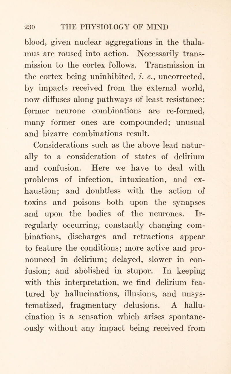 blood, given nuclear aggregations in the thala¬ mus are roused into action. Necessarily trans¬ mission to the cortex follows. Transmission in the cortex being uninhibited, i. e., uncorrected, by impacts received from the external world, now diffuses along pathways of least resistance; former neurone combinations are re-formed, many former ones are compounded; unusual and bizarre combinations result. Considerations such as the above lead natur¬ ally to a consideration of states of delirium and confusion. Here we have to deal with problems of infection, intoxication, and ex¬ haustion; and doubtless with the action of toxins and poisons both upon the synapses and upon the bodies of the neurones. Ir¬ regularly occurring, constantly changing com¬ binations, discharges and retractions appear to feature the conditions; more active and pro¬ nounced in delirium; delayed, slower in con¬ fusion; and abolished in stupor. In keeping with this interpretation, we find delirium fea¬ tured by hallucinations, illusions, and unsys¬ tematized, fragmentary delusions. A hallu¬ cination is a sensation which arises spontane¬ ously without any impact being received from
