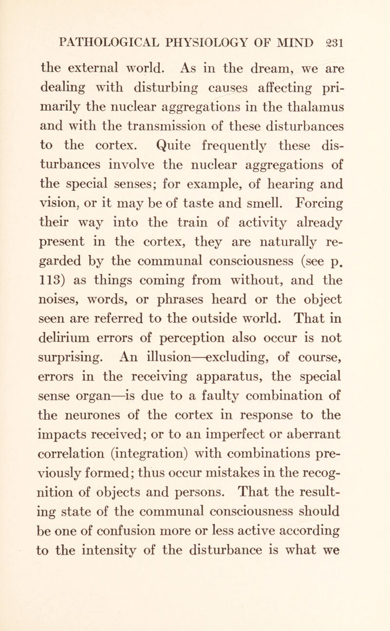 the external world. As in the dream, we are dealing with disturbing causes affecting pri¬ marily the nuclear aggregations in the thalamus and with the transmission of these disturbances to the cortex. Quite frequently these dis¬ turbances involve the nuclear aggregations of the special senses; for example, of hearing and vision, or it may be of taste and smell. Forcing their way into the train of activity already present in the cortex, they are naturally re¬ garded by the communal consciousness (see p. 113) as things coming from without, and the noises, words, or phrases heard or the object seen are referred to the outside world. That in delirium errors of perception also occur is not surprising. An illusion—excluding, of course, errors in the receiving apparatus, the special sense organ—is due to a faulty combination of the neurones of the cortex in response to the impacts received; or to an imperfect or aberrant correlation (integration) with combinations pre¬ viously formed; thus occur mistakes in the recog¬ nition of objects and persons. That the result¬ ing state of the communal consciousness should be one of confusion more or less active according to the intensity of the disturbance is what we