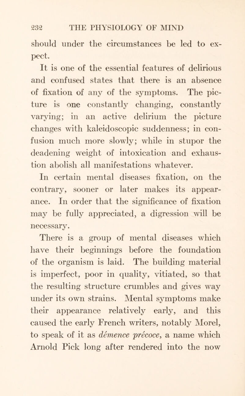 should under the circumstances be led to ex¬ pect. It is one of the essential features of delirious and confused states that there is an absence of fixation of any of the symptoms. The pic¬ ture is one constantly changing, constantly varying; in an active delirium the picture changes with kaleidoscopic suddenness; in con¬ fusion much more slowly; while in stupor the deadening weight of intoxication and exhaus¬ tion abolish all manifestations whatever. In certain mental diseases fixation, on the contrary, sooner or later makes its appear¬ ance. In order that the significance of fixation may be fully appreciated, a digression will be necessary. There is a group of mental diseases which have their beginnings before the foundation of the organism is laid. The building material is imperfect, poor in quality, vitiated, so that the resulting structure crumbles and gives way under its own strains. Mental symptoms make their appearance relatively early, and this caused the early French writers, notably Morel, to speak of it as demence precoce, a name which Arnold Pick long after rendered into the now