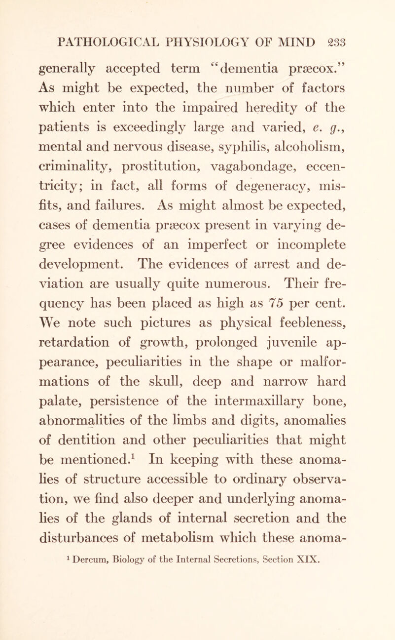 generally accepted term 44 dementia pnecox.” As might be expected, the number of factors which enter into the impaired heredity of the patients is exceedingly large and varied, e. g., mental and nervous disease, syphilis, alcoholism, criminality, prostitution, vagabondage, eccen¬ tricity; in fact, all forms of degeneracy, mis¬ fits, and failures. As might almost be expected, cases of dementia prsecox present in varying de¬ gree evidences of an imperfect or incomplete development. The evidences of arrest and de¬ viation are usually quite numerous. Their fre¬ quency has been placed as high as 75 per cent. We note such pictures as physical feebleness, retardation of growth, prolonged juvenile ap¬ pearance, peculiarities in the shape or malfor¬ mations of the skull, deep and narrow hard palate, persistence of the intermaxillary bone, abnormalities of the limbs and digits, anomalies of dentition and other peculiarities that might be mentioned.1 In keeping with these anoma¬ lies of structure accessible to ordinary observa¬ tion, we find also deeper and underlying anoma¬ lies of the glands of internal secretion and the disturbances of metabolism which these anoma- 1 Dercum, Biology of the Internal Secretions, Section XIX.