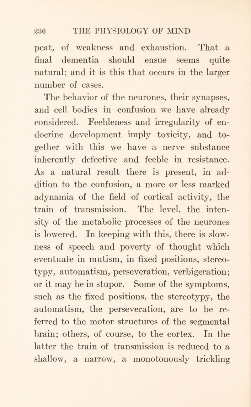 peat, of weakness and exhaustion. That a final dementia should ensue seems quite natural; and it is this that occurs in the larger number of cases. The behavior of the neurones, their synapses, and cell bodies in confusion we have already considered. Feebleness and irregularity of en¬ docrine development imply toxicity, and to¬ gether with this we have a nerve substance inherently defective and feeble in resistance. As a natural result there is present, in ad¬ dition to the confusion, a more or less marked adynamia of the field of cortical activity, the train of transmission. The level, the inten¬ sity of the metabolic processes of the neurones is lowered. In keeping with this, there is slow¬ ness of speech and poverty of thought which eventuate in mutism, in fixed positions, stereo¬ typy, automatism, perseveration, verbigeration; or it may be in stupor. Some of the symptoms, such as the fixed positions, the stereotypy, the automatism, the perseveration, are to be re¬ ferred to the motor structures of the segmental brain; others, of course, to the cortex. In the latter the train of transmission is reduced to a shallow, a narrow, a monotonously trickling