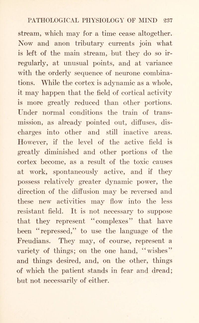 stream, which may for a time cease altogether. Now and anon tributary currents join what is left of the main stream, but they do so ir¬ regularly, at unusual points, and at variance with the orderly sequence of neurone combina¬ tions. While the cortex is adynamic as a whole, it may happen that the field of cortical activity is more greatly reduced than other portions. Under normal conditions the train of trans¬ mission, as already pointed out, diffuses, dis¬ charges into other and still inactive areas. However, if the level of the active field is greatly diminished and other portions of the cortex become, as a result of the toxic causes at work, spontaneously active, and if they possess relatively greater dynamic power, the direction of the diffusion may be reversed and these new activities may flow into the less resistant field. It is not necessary to suppose that they represent 44complexes” that have been “repressed,” to use the language of the Freudians. They may, of course, represent a variety of things; on the one hand, wishes” and things desired, and, on the other, things of which the patient stands in fear and dread; but not necessarily of either.