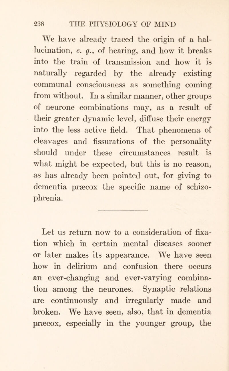 We have already traced the origin of a hal¬ lucination, e. g., of hearing, and how it breaks into the train of transmission and how it is naturally regarded by the already existing communal consciousness as something coming from without. In a similar manner, other groups of neurone combinations may, as a result of their greater dynamic level, diffuse their energy into the less active field. That phenomena of cleavages and fissurations of the personality should under these circumstances result is what might be expected, but this is no reason, as has already been pointed out, for giving to dementia prsecox the specific name of schizo¬ phrenia. Let us return now to a consideration of fixa¬ tion which in certain mental diseases sooner or later makes its appearance. We have seen how in delirium and confusion there occurs an ever-changing and ever-varying combina¬ tion among the neurones. Synaptic relations are continuously and irregularly made and broken. We have seen, also, that in dementia prsecox, especially in the younger group, the