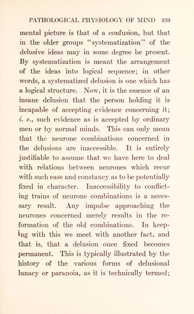 mental picture is that of a confusion, but that in the older groups 4‘systematization” of the delusive ideas may in some degree be present. By systematization is meant the arrangement of the ideas into logical sequence; in other words, a systematized delusion is one which has a logical structure. Now, it is the essence of an insane delusion that the person holding it is incapable of accepting evidence concerning it; i. e., such evidence as is accepted by ordinary men or by normal minds. This can only mean that the neurone combinations concerned in the delusions are inaccessible. It is entirely justifiable to assume that we have here to deal with relations between neurones which recur with such ease and constancy as to be potentially fixed in character. Inaccessibility to conflict¬ ing trains of neurone combinations is a neces¬ sary result. Any impulse approaching the neurones concerned merely results in the re¬ formation of the old combinations. In keep¬ ing with this we meet with another fact, and that is, that a delusion once fixed becomes permanent. This is typically illustrated by the history of the various forms of delusional lunacy or paranoia, as it is technically termed;