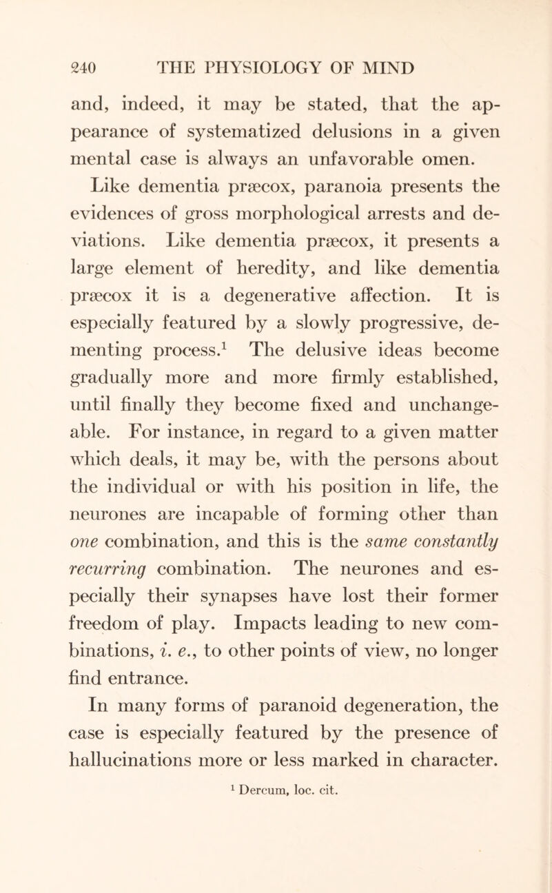 and, indeed, it may be stated, that the ap¬ pearance of systematized delusions in a given mental case is always an unfavorable omen. Like dementia prsecox, paranoia presents the evidences of gross morphological arrests and de¬ viations. Like dementia prsecox, it presents a large element of heredity, and like dementia prsecox it is a degenerative affection. It is especially featured by a slowly progressive, de¬ menting process.1 The delusive ideas become gradually more and more firmly established, until finally they become fixed and unchange¬ able. For instance, in regard to a given matter which deals, it may be, with the persons about the individual or with his position in life, the neurones are incapable of forming other than one combination, and this is the same constantly recurring combination. The neurones and es¬ pecially their synapses have lost their former freedom of play. Impacts leading to new com¬ binations, i. e., to other points of view, no longer find entrance. In many forms of paranoid degeneration, the case is especially featured by the presence of hallucinations more or less marked in character. 1 Dercum, loc. cit.