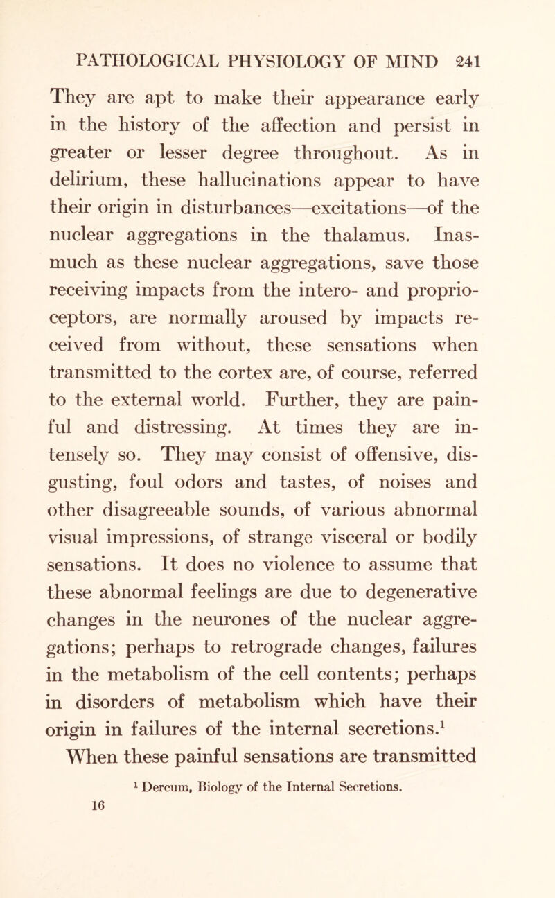 They are apt to make their appearance early in the history of the affection and persist in greater or lesser degree throughout. As in delirium, these hallucinations appear to have their origin in disturbances—excitations—of the nuclear aggregations in the thalamus. Inas¬ much as these nuclear aggregations, save those receiving impacts from the intero- and proprio¬ ceptors, are normally aroused by impacts re¬ ceived from without, these sensations when transmitted to the cortex are, of course, referred to the external world. Further, they are pain¬ ful and distressing. At times they are in¬ tensely so. They may consist of offensive, dis¬ gusting, foul odors and tastes, of noises and other disagreeable sounds, of various abnormal visual impressions, of strange visceral or bodily sensations. It does no violence to assume that these abnormal feelings are due to degenerative changes in the neurones of the nuclear aggre¬ gations; perhaps to retrograde changes, failures in the metabolism of the cell contents; perhaps in disorders of metabolism which have their origin in failures of the internal secretions.1 When these painful sensations are transmitted 1 Dercum, Biology of the Internal Secretions. 16