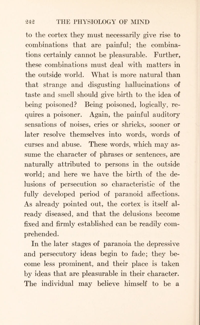 to the cortex they must necessarily give rise to combinations that are painful; the combina¬ tions certainly cannot be pleasurable. Further, these combinations must deal with matters in the outside world. What is more natural than that strange and disgusting hallucinations of taste and smell should give birth to the idea of being poisoned? Being poisoned, logically, re¬ quires a poisoner. Again, the painful auditory sensations of noises, cries or shrieks, sooner or later resolve themselves into words, words of curses and abuse. These words, which may as¬ sume the character of phrases or sentences, are naturally attributed to persons in the outside world; and here we have the birth of the de¬ lusions of persecution so characteristic of the fully developed period of paranoid affections. As already pointed out, the cortex is itself al¬ ready diseased, and that the delusions become fixed and firmly established can be readily com¬ prehended. In the later stages of paranoia the depressive and persecutory ideas begin to fade; they be¬ come less prominent, and their place is taken by ideas that are pleasurable in their character. The individual may believe himself to be a