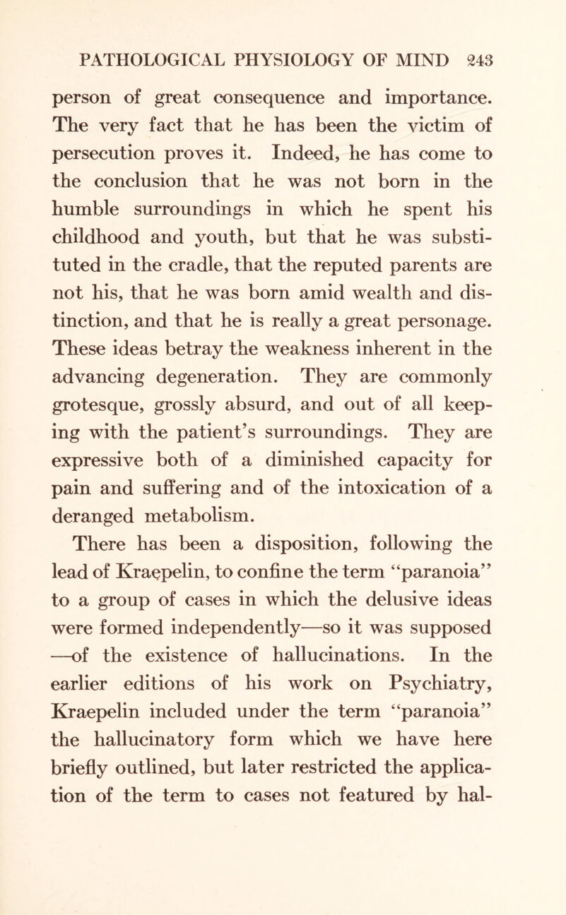 person of great consequence and importance. The very fact that he has been the victim of persecution proves it. Indeed, he has come to the conclusion that he was not born in the humble surroundings in which he spent his childhood and youth, but that he was substi¬ tuted in the cradle, that the reputed parents are not his, that he was born amid wealth and dis¬ tinction, and that he is really a great personage. These ideas betray the weakness inherent in the advancing degeneration. They are commonly grotesque, grossly absurd, and out of all keep¬ ing with the patient’s surroundings. They are expressive both of a diminished capacity for pain and suffering and of the intoxication of a deranged metabolism. There has been a disposition, following the lead of Kraepelin, to confine the term “paranoia” to a group of cases in which the delusive ideas were formed independently—so it was supposed —of the existence of hallucinations. In the earlier editions of his work on Psychiatry, Kraepelin included under the term “paranoia” the hallucinatory form which we have here briefly outlined, but later restricted the applica¬ tion of the term to cases not featured by hal-