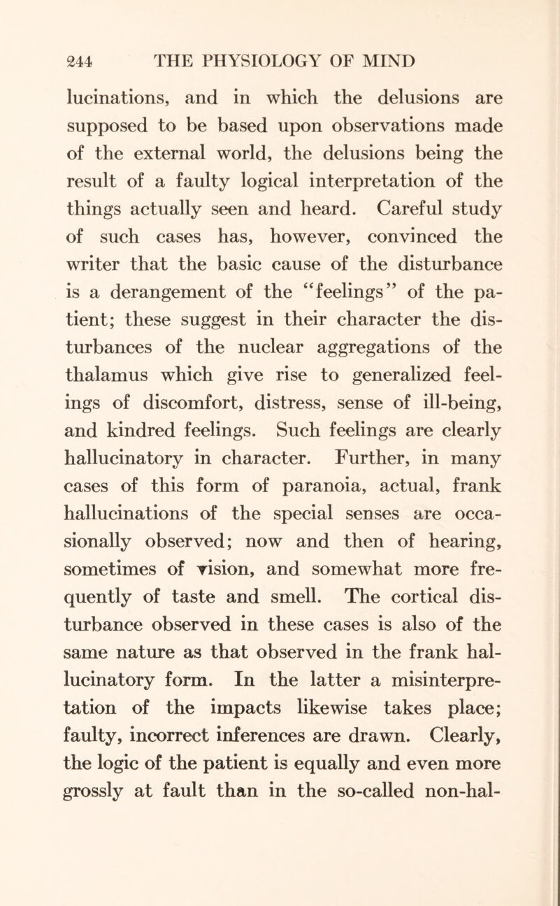 lucinations, and in which the delusions are supposed to be based upon observations made of the external world, the delusions being the result of a faulty logical interpretation of the things actually seen and heard. Careful study of such cases has, however, convinced the writer that the basic cause of the disturbance is a derangement of the “feelings” of the pa¬ tient; these suggest in their character the dis¬ turbances of the nuclear aggregations of the thalamus which give rise to generalized feel¬ ings of discomfort, distress, sense of ill-being, and kindred feelings. Such feelings are clearly hallucinatory in character. Further, in many cases of this form of paranoia, actual, frank hallucinations of the special senses are occa¬ sionally observed; now and then of hearing, sometimes of vision, and somewhat more fre¬ quently of taste and smell. The cortical dis¬ turbance observed in these cases is also of the same nature as that observed in the frank hal¬ lucinatory form. In the latter a misinterpre¬ tation of the impacts likewise takes place; faulty, incorrect inferences are drawn. Clearly, the logic of the patient is equally and even more grossly at fault than in the so-called non-hal-