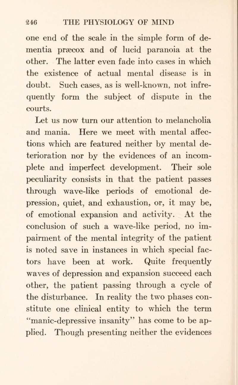 one end of the scale in the simple form of de¬ mentia prsecox and of lucid paranoia at the other. The latter even fade into cases in which the existence of actual mental disease is in doubt. Such cases, as is well-known, not infre¬ quently form the subject of dispute in the courts. Let us now turn our attention to melancholia and mania. Here we meet with mental affec¬ tions which are featured neither by mental de¬ terioration nor by the evidences of an incom¬ plete and imperfect development. Their sole peculiarity consists in that the patient passes through wave-like periods of emotional de¬ pression, quiet, and exhaustion, or, it may be, of emotional expansion and activity. At the conclusion of such a wave-like period, no im¬ pairment of the mental integrity of the patient is noted save in instances in which special fac¬ tors have been at work. Quite frequently waves of depression and expansion succeed each other, the patient passing through a cycle of the disturbance. In reality the two phases con¬ stitute one clinical entity to which the term “manic-depressive insanity” has come to be ap¬ plied. Though presenting neither the evidences