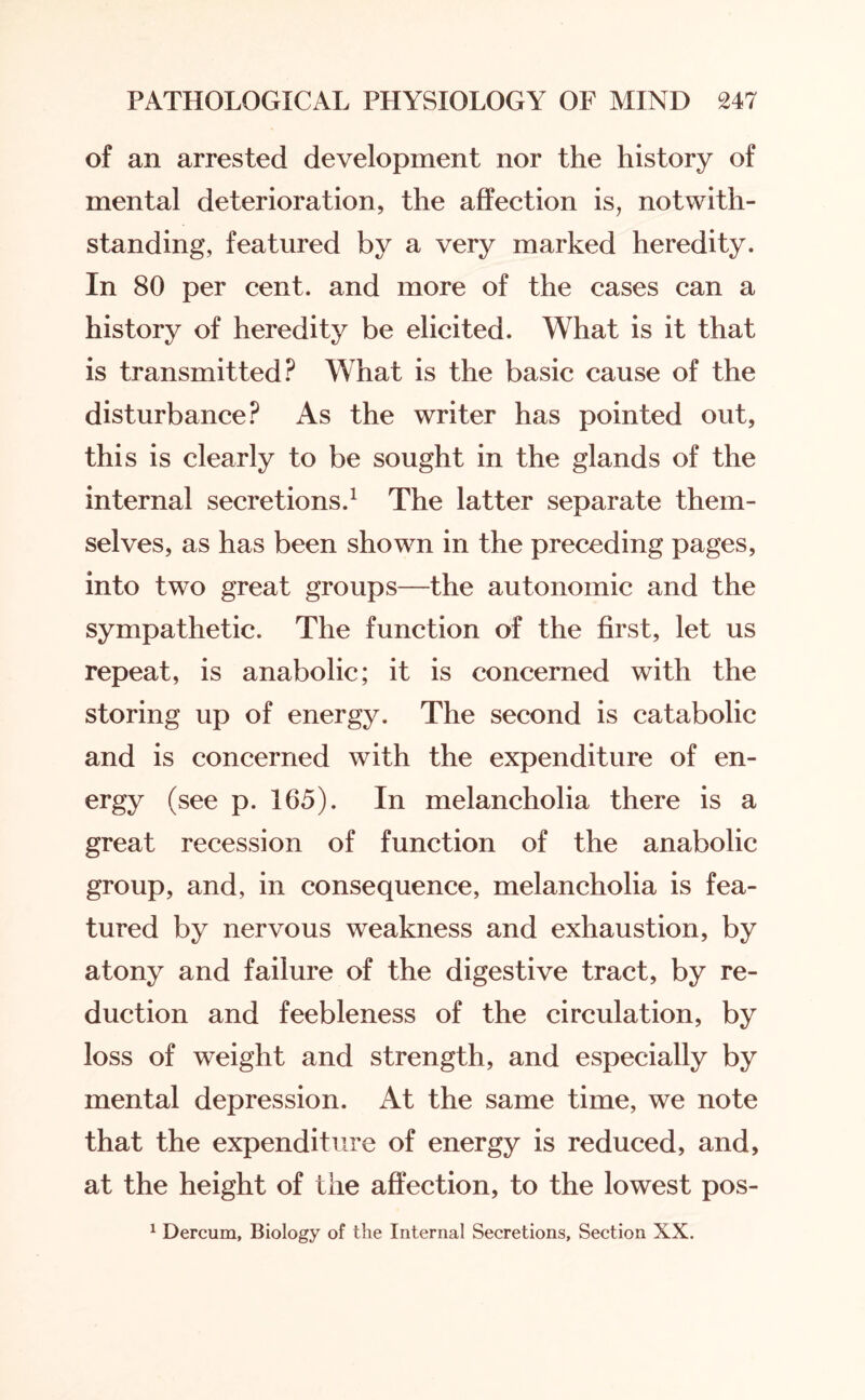 of an arrested development nor the history of mental deterioration, the affection is, notwith¬ standing, featured by a very marked heredity. In 80 per cent, and more of the cases can a history of heredity be elicited. What is it that is transmitted? What is the basic cause of the disturbance? As the writer has pointed out, this is clearly to be sought in the glands of the internal secretions.1 The latter separate them¬ selves, as has been shown in the preceding pages, into two great groups—the autonomic and the sympathetic. The function of the first, let us repeat, is anabolic; it is concerned with the storing up of energy. The second is catabolic and is concerned with the expenditure of en- ergy (see p. 165). In melancholia there is a great recession of function of the anabolic group, and, in consequence, melancholia is fea¬ tured by nervous weakness and exhaustion, by atony and failure of the digestive tract, by re¬ duction and feebleness of the circulation, by loss of weight and strength, and especially by mental depression. At the same time, we note that the expenditure of energy is reduced, and, at the height of the affection, to the lowest pos- 1 Dercum, Biology of the Internal Secretions, Section XX.