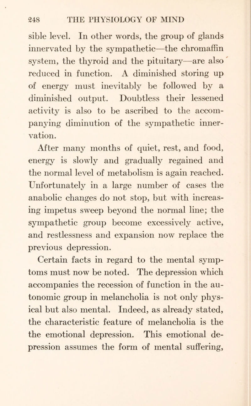 sible level. In other words, the group of glands innervated by the sympathetic—the chromaffin system, the thyroid and the pituitary—are also reduced in function. A diminished storing up of energy must inevitably be followed by a diminished output. Doubtless their lessened activity is also to be ascribed to the accom¬ panying diminution of the sympathetic inner¬ vation. After many months of quiet, rest, and food, energy is slowly and gradually regained and the normal level of metabolism is again reached. Unfortunately in a large number of cases the anabolic changes do not stop, but with increas¬ ing impetus sweep beyond the normal line; the sympathetic group become excessively active, and restlessness and expansion now replace the previous depression. Certain facts in regard to the mental symp¬ toms must now be noted. The depression which accompanies the recession of function in the au¬ tonomic group in melancholia is not only phys¬ ical but also mental. Indeed, as already stated, the characteristic feature of melancholia is the the emotional depression. This emotional de¬ pression assumes the form of mental suffering,