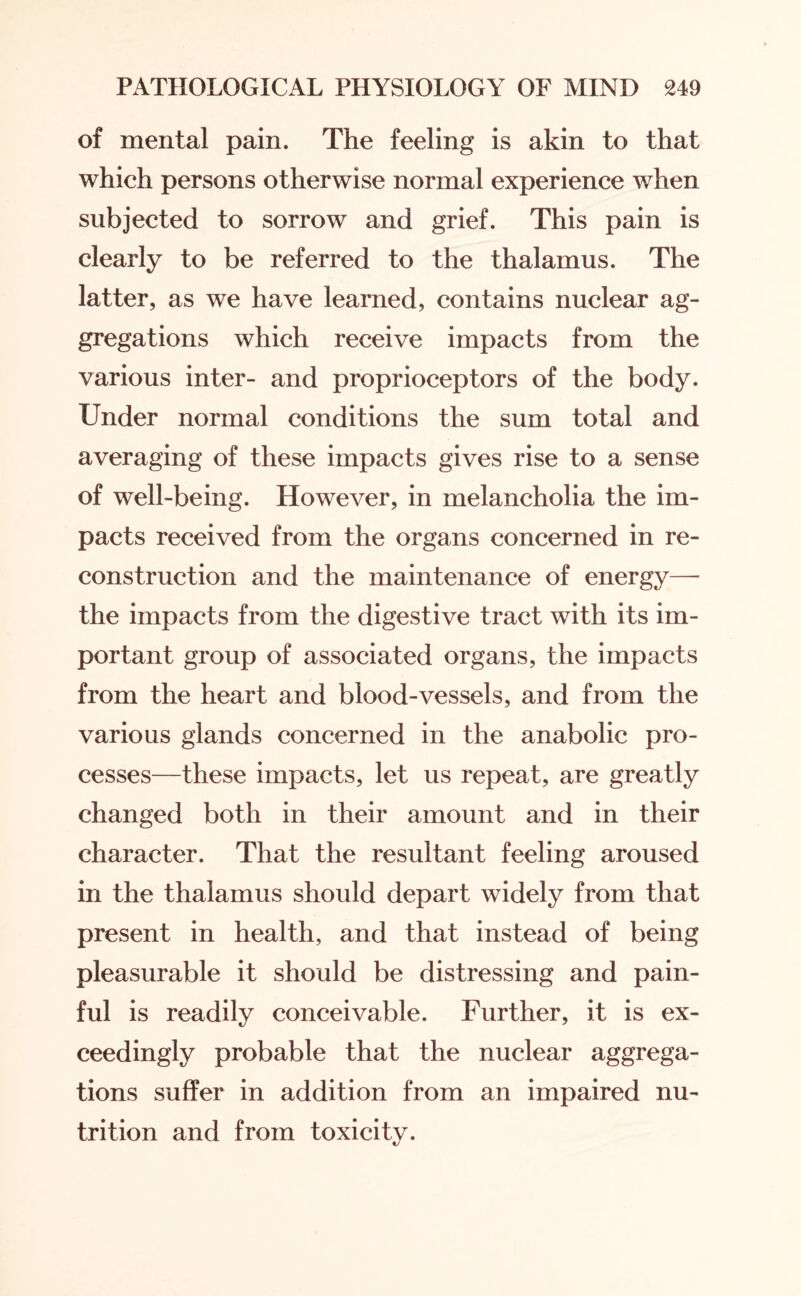 of mental pain. The feeling is akin to that which persons otherwise normal experience when subjected to sorrow and grief. This pain is clearly to be referred to the thalamus. The latter, as we have learned, contains nuclear ag¬ gregations which receive impacts from the various inter- and proprioceptors of the body. Under normal conditions the sum total and averaging of these impacts gives rise to a sense of well-being. However, in melancholia the im¬ pacts received from the organs concerned in re¬ construction and the maintenance of energy—• the impacts from the digestive tract with its im¬ portant group of associated organs, the impacts from the heart and blood-vessels, and from the various glands concerned in the anabolic pro¬ cesses—these impacts, let us repeat, are greatly changed both in their amount and in their character. That the resultant feeling aroused in the thalamus should depart widely from that present in health, and that instead of being pleasurable it should be distressing and pain¬ ful is readily conceivable. Further, it is ex¬ ceedingly probable that the nuclear aggrega¬ tions suffer in addition from an impaired nu¬ trition and from toxicity.