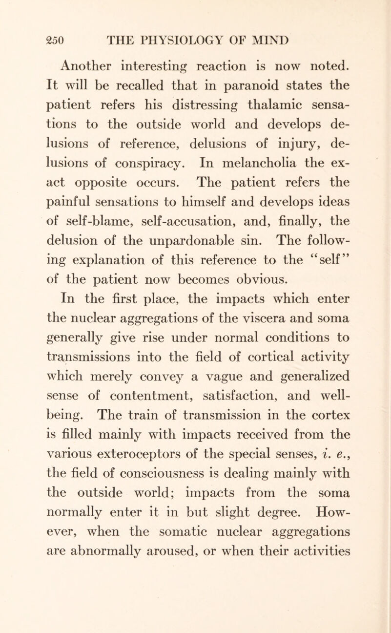 Another interesting reaction is now noted. It will be recalled that in paranoid states the patient refers his distressing thalamic sensa¬ tions to the outside world and develops de¬ lusions of reference, delusions of injury, de¬ lusions of conspiracy. In melancholia the ex¬ act opposite occurs. The patient refers the painful sensations to himself and develops ideas of self-blame, self-accusation, and, finally, the delusion of the unpardonable sin. The follow¬ ing explanation of this reference to the “self” of the patient now becomes obvious. In the first place, the impacts which enter the nuclear aggregations of the viscera and soma generally give rise under normal conditions to transmissions into the field of cortical activity which merely convey a vague and generalized sense of contentment, satisfaction, and well¬ being. The train of transmission in the cortex is filled mainly with impacts received from the various exteroceptors of the special senses, i. e., the field of consciousness is dealing mainly with the outside world; impacts from the soma normally enter it in but slight degree. How¬ ever, when the somatic nuclear aggregations are abnormally aroused, or when their activities