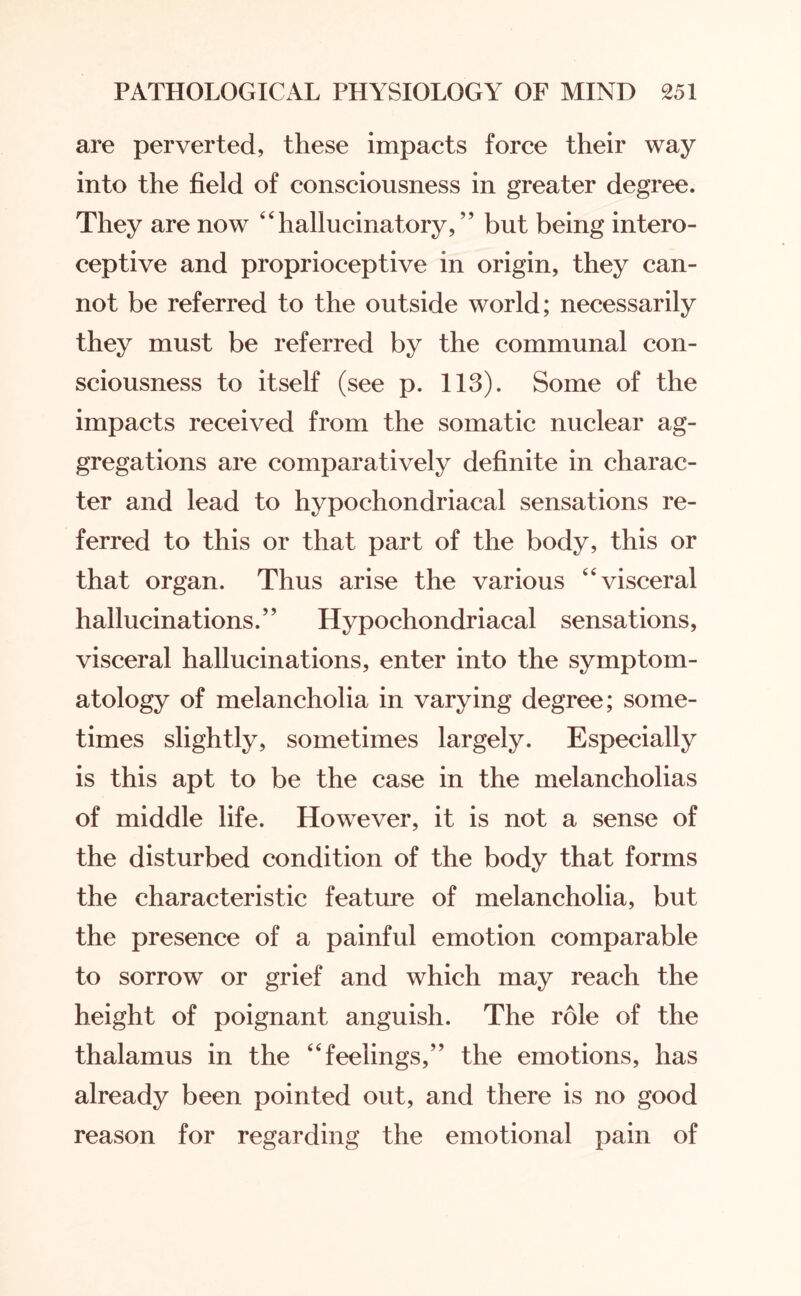 are perverted, these impacts force their way into the field of consciousness in greater degree. They are now “hallucinatory,” but being intero¬ ceptive and proprioceptive in origin, they can¬ not be referred to the outside world; necessarily they must be referred by the communal con¬ sciousness to itself (see p. 113). Some of the impacts received from the somatic nuclear ag¬ gregations are comparatively definite in charac¬ ter and lead to hypochondriacal sensations re¬ ferred to this or that part of the body, this or that organ. Thus arise the various “visceral hallucinations.” Hypochondriacal sensations, visceral hallucinations, enter into the symptom¬ atology of melancholia in varying degree; some¬ times slightly, sometimes largely. Especially is this apt to be the case in the melancholias of middle life. However, it is not a sense of the disturbed condition of the body that forms the characteristic feature of melancholia, but the presence of a painful emotion comparable to sorrow or grief and which may reach the height of poignant anguish. The role of the thalamus in the “feelings,” the emotions, has already been pointed out, and there is no good reason for regarding the emotional pain of