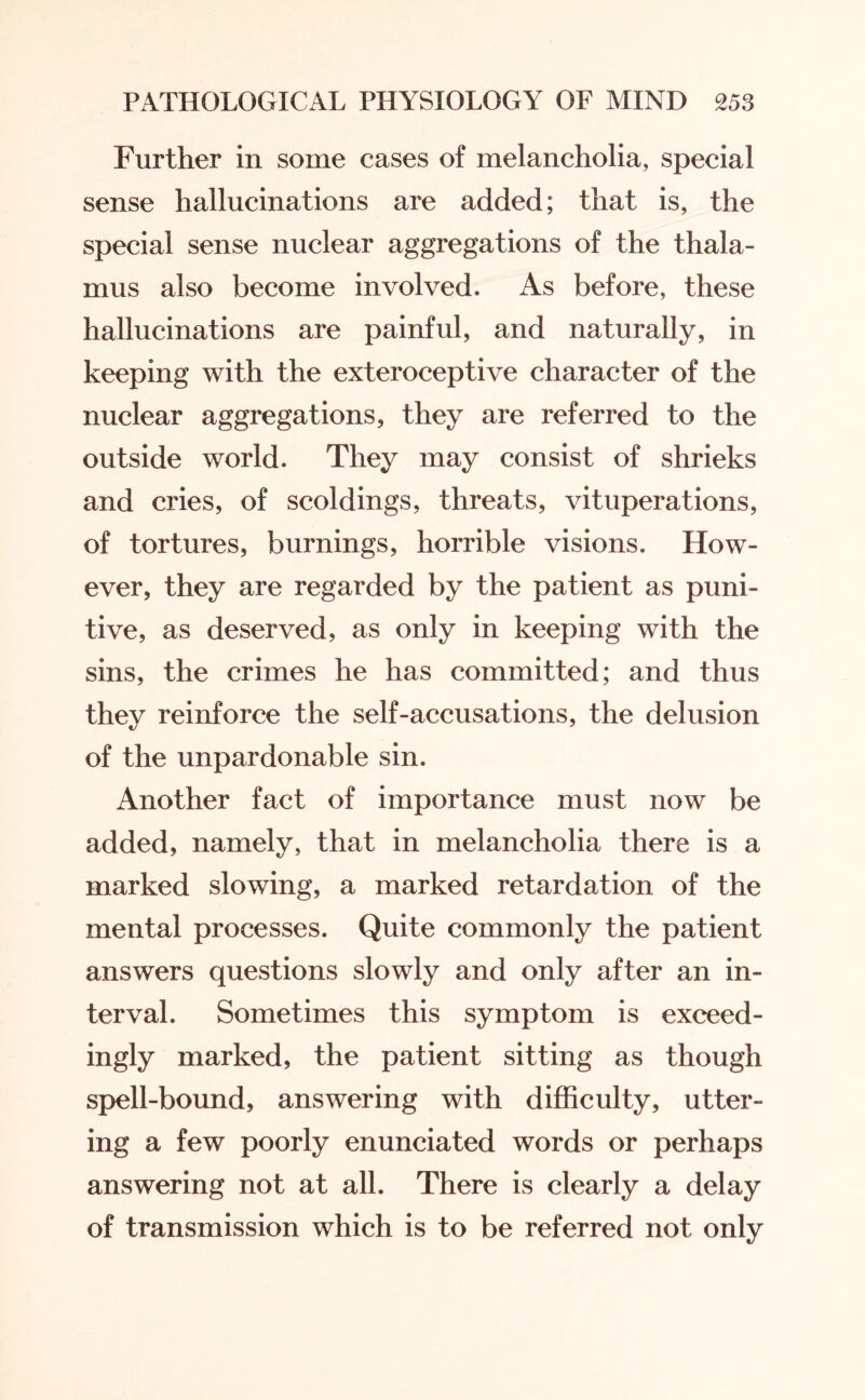 Further in some cases of melancholia, special sense hallucinations are added; that is, the special sense nuclear aggregations of the thala¬ mus also become involved. As before, these hallucinations are painful, and naturally, in keeping with the exteroceptive character of the nuclear aggregations, they are referred to the outside world. They may consist of shrieks and cries, of scoldings, threats, vituperations, of tortures, burnings, horrible visions. How¬ ever, they are regarded by the patient as puni¬ tive, as deserved, as only in keeping with the sins, the crimes he has committed; and thus they reinforce the self-accusations, the delusion of the unpardonable sin. Another fact of importance must now be added, namely, that in melancholia there is a marked slowing, a marked retardation of the mental processes. Quite commonly the patient answers questions slowly and only after an in¬ terval. Sometimes this symptom is exceed¬ ingly marked, the patient sitting as though spell-bound, answering with difficulty, utter¬ ing a few poorly enunciated words or perhaps answering not at all. There is clearly a delay of transmission which is to be referred not only