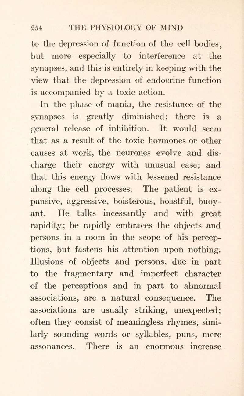 to the depression of function of the cell bodies, but more especially to interference at the synapses, and this is entirely in keeping with the view that the depression of endocrine function is accompanied by a toxic action. In the phase of mania, the resistance of the synapses is greatly diminished; there is a general release of inhibition. It would seem that as a result of the toxic hormones or other causes at work, the neurones evolve and dis¬ charge their energy with unusual ease; and that this energy flows with lessened resistance along the cell processes. The patient is ex¬ pansive, aggressive, boisterous, boastful, buoy¬ ant. He talks incessantly and with great rapidity; he rapidly embraces the objects and persons in a room in the scope of his percep¬ tions, but fastens his attention upon nothing. Illusions of objects and persons, due in part to the fragmentary and imperfect character of the perceptions and in part to abnormal associations, are a natural consequence. The associations are usually striking, unexpected; often they consist of meaningless rhymes, simi¬ larly sounding words or syllables, puns, mere assonances. There is an enormous increase