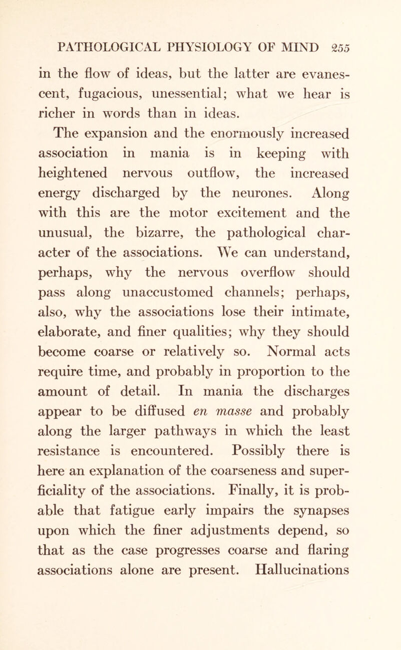 in the flow of ideas, but the latter are evanes¬ cent, fugacious, unessential; what we hear is richer in words than in ideas. The expansion and the enormously increased association in mania is in keeping with heightened nervous outflow, the increased energy discharged by the neurones. Along with this are the motor excitement and the unusual, the bizarre, the pathological char¬ acter of the associations. We can understand, perhaps, why the nervous overflow should pass along unaccustomed channels; perhaps, also, why the associations lose their intimate, elaborate, and finer qualities; why they should become coarse or relatively so. Normal acts require time, and probably in proportion to the amount of detail. In mania the discharges appear to be diffused en masse and probably along the larger pathways in which the least resistance is encountered. Possibly there is here an explanation of the coarseness and super¬ ficiality of the associations. Finally, it is prob¬ able that fatigue early impairs the synapses upon which the finer adjustments depend, so that as the case progresses coarse and flaring associations alone are present. Hallucinations