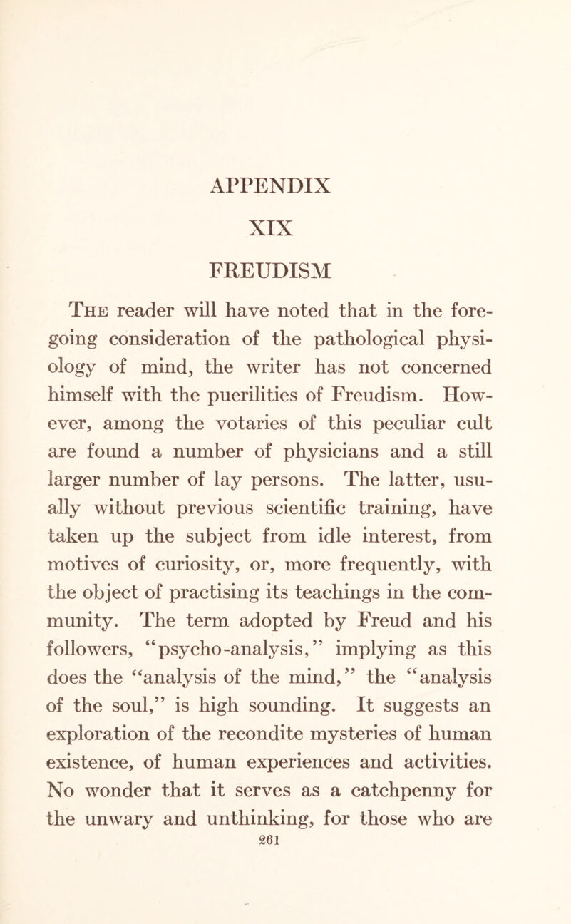 APPENDIX XIX FREUDISM The reader will have noted that in the fore¬ going consideration of the pathological physi¬ ology of mind, the writer has not concerned himself with the puerilities of Freudism. How¬ ever, among the votaries of this peculiar cult are found a number of physicians and a still larger number of lay persons. The latter, usu¬ ally without previous scientific training, have taken up the subject from idle interest, from motives of curiosity, or, more frequently, with the object of practising its teachings in the com¬ munity. The term, adopted by Freud and his followers, “psycho-analysis,” implying as this does the “analysis of the mind,” the “analysis of the soul,” is high sounding. It suggests an exploration of the recondite mysteries of human existence, of human experiences and activities. No wonder that it serves as a catchpenny for the unwary and unthinking, for those who are