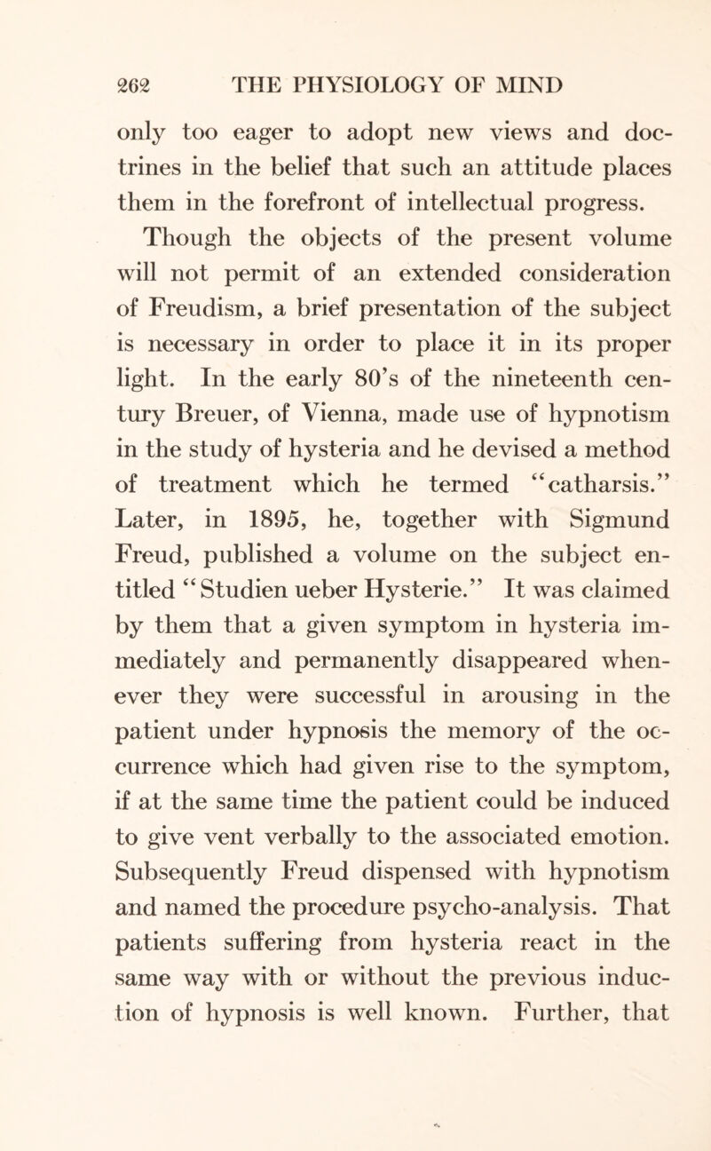 only too eager to adopt new views and doc¬ trines in the belief that such an attitude places them in the forefront of intellectual progress. Though the objects of the present volume will not permit of an extended consideration of Freudism, a brief presentation of the subject is necessary in order to place it in its proper light. In the early 80’s of the nineteenth cen¬ tury Breuer, of Vienna, made use of hypnotism in the study of hysteria and he devised a method of treatment which he termed “catharsis.” Later, in 1895, he, together with Sigmund Freud, published a volume on the subject en¬ titled “ Studien ueber Hysterie.” It was claimed by them that a given symptom in hysteria im¬ mediately and permanently disappeared when¬ ever they were successful in arousing in the patient under hypnosis the memory of the oc¬ currence which had given rise to the symptom, if at the same time the patient could be induced to give vent verbally to the associated emotion. Subsequently Freud dispensed with hypnotism and named the procedure psycho-analysis. That patients suffering from hysteria react in the same way with or without the previous induc¬ tion of hypnosis is well known. Further, that