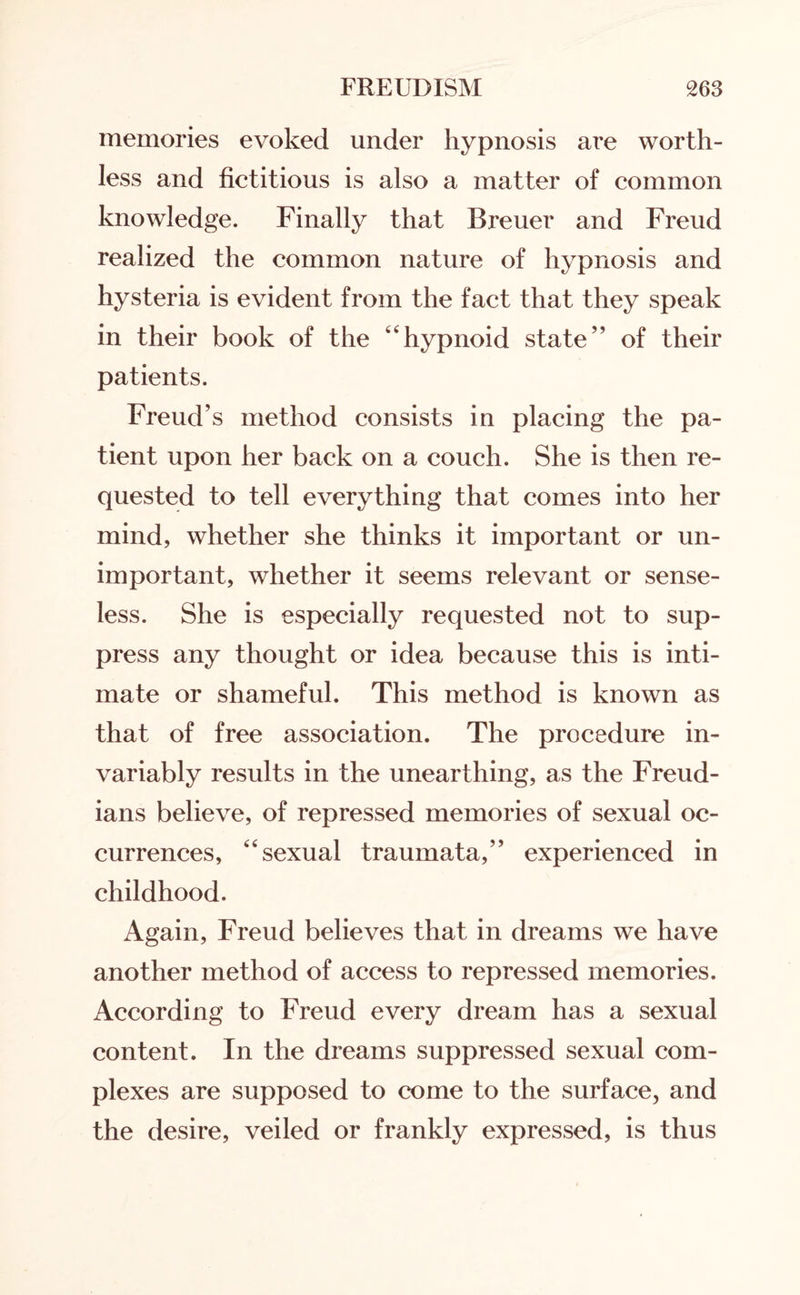 memories evoked under hypnosis are worth¬ less and fictitious is also a matter of common knowledge. Finally that Breuer and Freud realized the common nature of hypnosis and hysteria is evident from the fact that they speak in their book of the “hypnoid state” of their patients. Freud’s method consists in placing the pa¬ tient upon her back on a couch. She is then re¬ quested to tell everything that comes into her mind, whether she thinks it important or un¬ important, whether it seems relevant or sense¬ less. She is especially requested not to sup¬ press any thought or idea because this is inti¬ mate or shameful. This method is known as that of free association. The procedure in¬ variably results in the unearthing, as the Freud¬ ians believe, of repressed memories of sexual oc¬ currences, sexual traumata,” experienced in childhood. Again, Freud believes that in dreams we have another method of access to repressed memories. According to Freud every dream has a sexual content. In the dreams suppressed sexual com¬ plexes are supposed to come to the surface, and the desire, veiled or frankly expressed, is thus