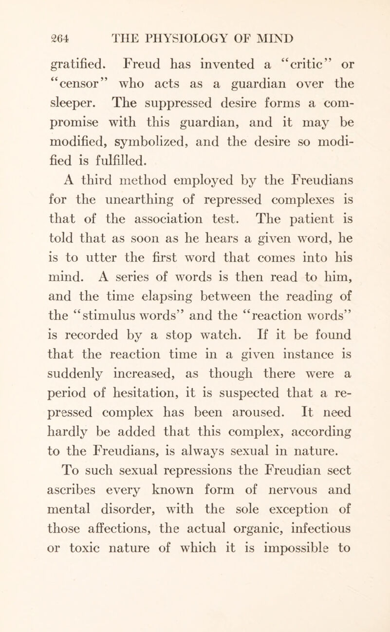 gratified. Freud has invented a “critic” or “censor” who acts as a guardian over the sleeper. The suppressed desire forms a com¬ promise with this guardian, and it may be modified, symbolized, and the desire so modi¬ fied is fulfilled. A third method employed by the Freudians for the unearthing of repressed complexes is that of the association test. The patient is told that as soon as he hears a given word, he is to utter the first word that comes into his mind. A series of words is then read to him, and the time elapsing between the reading of the “stimulus words” and the “reaction words” is recorded by a stop watch. If it be found that the reaction time in a given instance is suddenly increased, as though there were a period of hesitation, it is suspected that a re¬ pressed complex has been aroused. It need hardly be added that this complex, according to the Freudians, is always sexual in nature. To such sexual repressions the Freudian sect ascribes every known form of nervous and mental disorder, with the sole exception of those affections, the actual organic, infectious or toxic nature of which it is impossible to