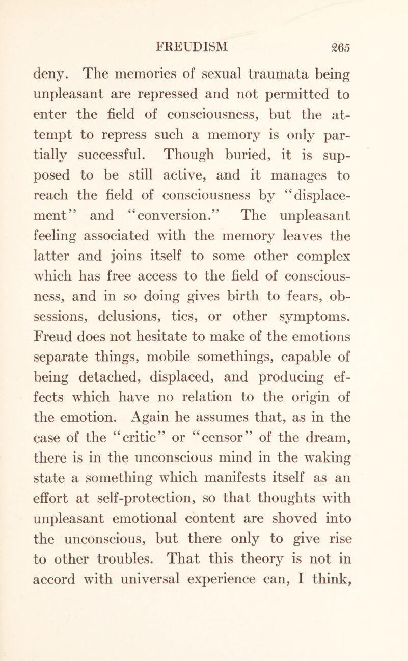 deny. The memories of sexual traumata being unpleasant are repressed and not permitted to enter the field of consciousness, but the at¬ tempt to repress such a memory is only par¬ tially successful. Though buried, it is sup¬ posed to be still active, and it manages to reach the field of consciousness by ‘displace¬ ment” and “conversion.” The unpleasant feeling associated with the memory leaves the latter and joins itself to some other complex which has free access to the field of conscious¬ ness, and in so doing gives birth to fears, ob¬ sessions, delusions, tics, or other symptoms. Freud does not hesitate to make of the emotions separate things, mobile somethings, capable of being detached, displaced, and producing ef¬ fects which have no relation to the origin of the emotion. Again he assumes that, as in the case of the “critic” or “censor” of the dream, there is in the unconscious mind in the waking state a something which manifests itself as an effort at self-protection, so that thoughts with unpleasant emotional content are shoved into the unconscious, but there only to give rise to other troubles. That this theory is not in accord with universal experience can, I think,