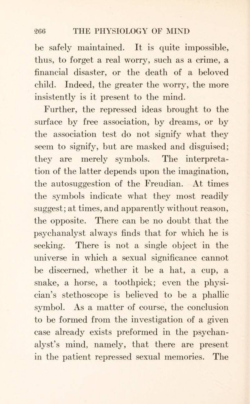 be safely maintained. It is quite impossible, thus, to forget a real worry, such as a crime, a financial disaster, or the death of a beloved child. Indeed, the greater the worry, the more insistently is it present to the mind. Further, the repressed ideas brought to the surface by free association, by dreams, or by the association test do not signify what they seem to signify, but are masked and disguised; they are merely symbols. The interpreta¬ tion of the latter depends upon the imagination, the autosuggestion of the Freudian. At times the symbols indicate what they most readily suggest; at times, and apparently without reason, the opposite. There can be no doubt that the psychanalyst always finds that for which he is seeking. There is not a single object in the universe in which a sexual significance cannot be discerned, whether it be a hat, a cup, a snake, a horse, a toothpick; even the physi¬ cian’s stethoscope is believed to be a phallic symbol. As a matter of course, the conclusion to be formed from the investigation of a given case already exists preformed in the psychan- alyst’s mind, namely, that there are present in the patient repressed sexual memories. The