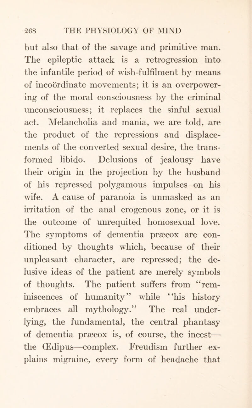 but also that of the savage and primitive man. The epileptic attack is a retrogression into the infantile period of wish-fulfilment by means of incoordinate movements; it is an overpower¬ ing of the moral consciousness by the criminal unconsciousness; it replaces the sinful sexual act. Melancholia and mania, we are told, are the product of the repressions and displace¬ ments of the converted sexual desire, the trans¬ formed libido. Delusions of jealousy have their origin in the projection by the husband of his repressed polygamous impulses on his wife. A cause of paranoia is unmasked as an irritation of the anal erogenous zone, or it is the outcome of unrequited homosexual love. The symptoms of dementia prsecox are con¬ ditioned by thoughts which, because of their unpleasant character, are repressed; the de¬ lusive ideas of the patient are merely symbols of thoughts. The patient suffers from “rem¬ iniscences of humanity” while 4‘his history embraces all mythology.” The real under¬ lying, the fundamental, the central phantasy of dementia prsecox is, of course, the incest— the (Edipus—complex. Freudism further ex¬ plains migraine, every form of headache that