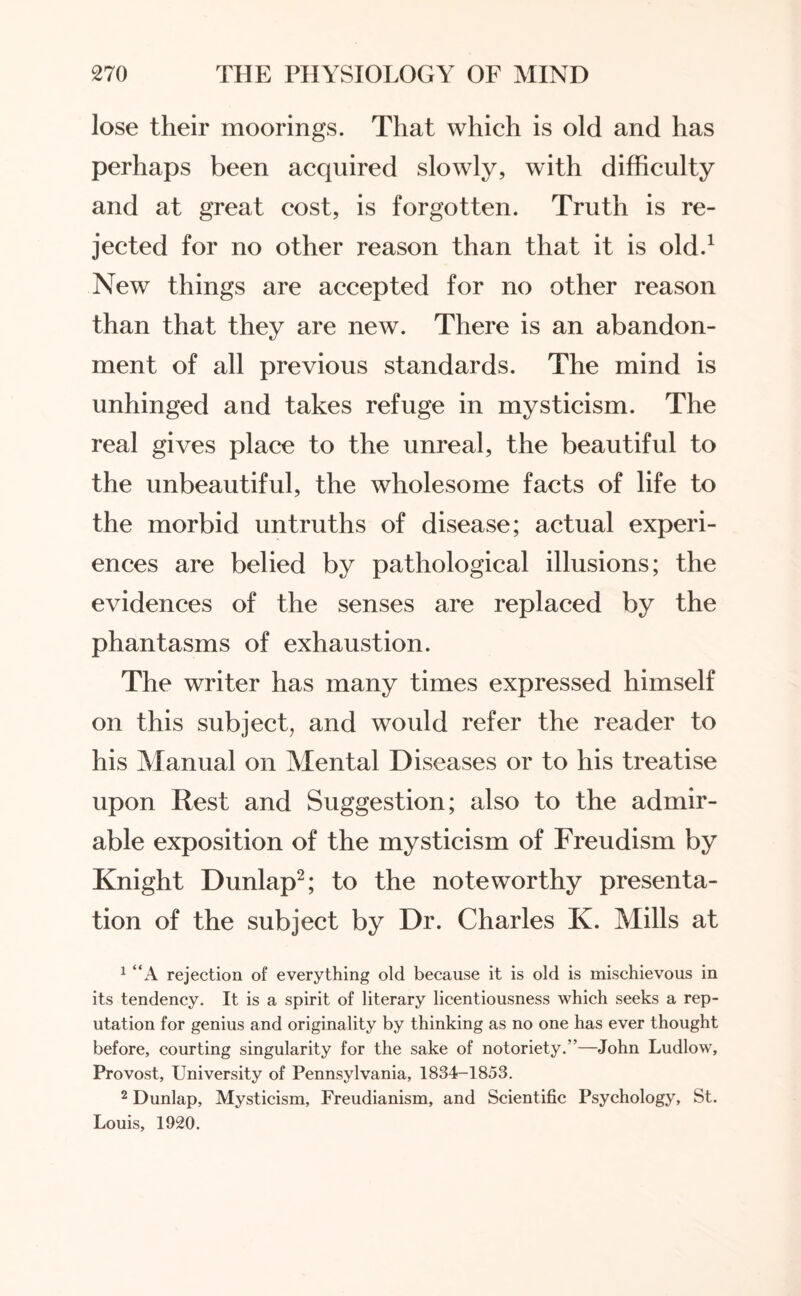 lose their moorings. That which is old and has perhaps been acquired slowly, with difficulty and at great cost, is forgotten. Truth is re¬ jected for no other reason than that it is old.1 New things are accepted for no other reason than that they are new. There is an abandon¬ ment of all previous standards. The mind is unhinged and takes refuge in mysticism. The real gives place to the unreal, the beautiful to the unbeautiful, the wholesome facts of life to the morbid untruths of disease; actual experi¬ ences are belied by pathological illusions; the evidences of the senses are replaced by the phantasms of exhaustion. The writer has many times expressed himself on this subject, and would refer the reader to his Manual on Mental Diseases or to his treatise upon Rest and Suggestion; also to the admir¬ able exposition of the mysticism of Freudism by Knight Dunlap2; to the noteworthy presenta¬ tion of the subject by Dr. Charles K. Mills at 1 “A rejection of everything old because it is old is mischievous in its tendency. It is a spirit of literary licentiousness which seeks a rep¬ utation for genius and originality by thinking as no one has ever thought before, courting singularity for the sake of notoriety.”—John Ludlow, Provost, University of Pennsylvania, 1834-1853. 2 Dunlap, Mysticism, Freudianism, and Scientific Psychology, St. Louis, 1920.