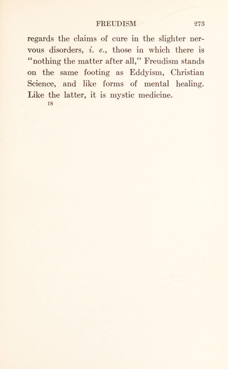 regards the claims of cure in the slighter ner¬ vous disorders, i. e., those in which there is “nothing the matter after all,” Freudism stands on the same footing as Eddyism, Christian Science, and like forms of mental healing. Like the latter, it is mystic medicine. 18