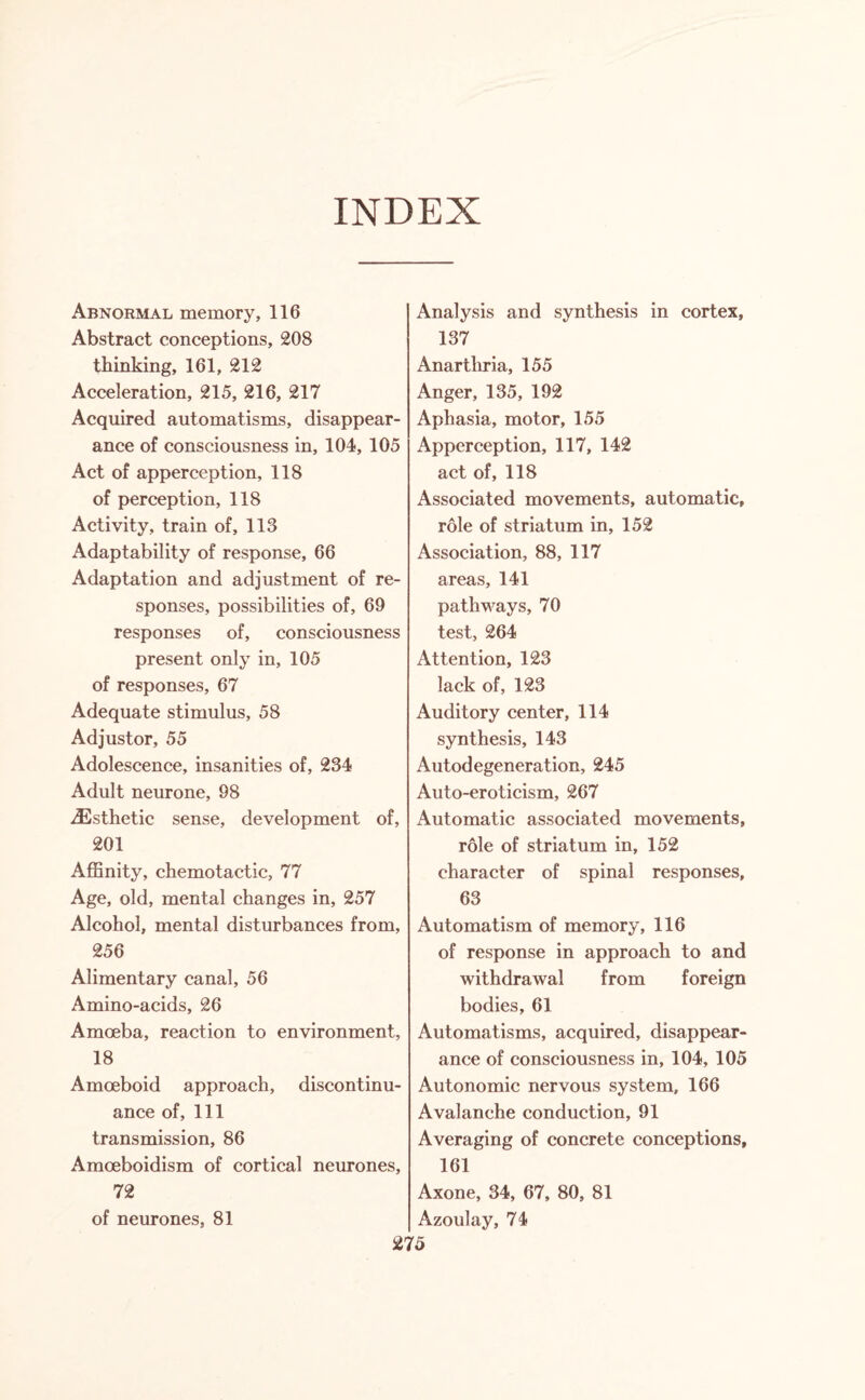INDEX Abnormal memory, 116 Abstract conceptions, 208 thinking, 161, 212 Acceleration, 215, 216, 217 Acquired automatisms, disappear¬ ance of consciousness in, 104, 105 Act of apperception, 118 of perception, 118 Activity, train of, 113 Adaptability of response, 66 Adaptation and adjustment of re¬ sponses, possibilities of, 69 responses of, consciousness present only in, 105 of responses, 67 Adequate stimulus, 58 Adjustor, 55 Adolescence, insanities of, 234 Adult neurone, 98 Esthetic sense, development of, 201 Affinity, chemotactic, 77 Age, old, mental changes in, 257 Alcohol, mental disturbances from, 256 Alimentary canal, 56 Amino-acids, 26 Amoeba, reaction to environment, 18 Amoeboid approach, discontinu¬ ance of, 111 transmission, 86 Amoeboidism of cortical neurones, 72 of neurones, 81 Analysis and synthesis in cortex, 137 Anartliria, 155 Anger, 135, 192 Aphasia, motor, 155 Apperception, 117, 142 act of, 118 Associated movements, automatic, role of striatum in, 152 Association, 88, 117 areas, 141 pathways, 70 test, 264 Attention, 123 lack of, 123 Auditory center, 114 synthesis, 143 Autodegeneration, 245 Auto-eroticism, 267 Automatic associated movements, role of striatum in, 152 character of spinal responses, 63 Automatism of memory, 116 of response in approach to and withdrawal from foreign bodies, 61 Automatisms, acquired, disappear¬ ance of consciousness in, 104, 105 Autonomic nervous system, 166 Avalanche conduction, 91 Averaging of concrete conceptions, 161 Axone, 34, 67, 80, 81 Azoulay, 74