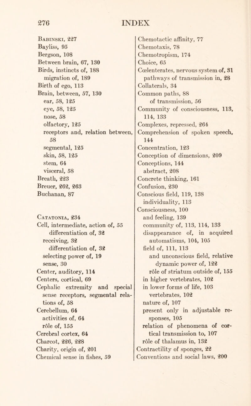 Babinski, 227 Bayliss, 95 Bergson, 108 Between brain, 67, 130 Birds, instincts of, 188 migration of, 189 Birth of ego, 113 Brain, between, 57, 130 ear, 58, 125 eye, 58, 125 nose, 58 olfactory, 125 receptors and, relation between, 58 segmental, 125 skin, 58, 125 stem, 64 visceral, 58 Breath, 223 Breuer, 262, 263 Buchanan, 87 Catatonia, 234 Cell, intermediate, action of, 55 differentiation of, 32 receiving, 32 differentiation of, 32 selecting power of, 19 sense, 30 Center, auditory, 114 Centers, cortical, 69 Cephalic extremity and special sense receptors, segmental rela¬ tions of, 58 Cerebellum, 64 activities of, 64 role of, 155 Cerebral cortex, 64 Charcot, 226, 228 Charity, origin of, 201 Chemical sense in fishes, 59 Chemotactic affinity, 77 Chemotaxis, 78 Chemotropism, 174 Choice, 65 Coelenterates, nervous system of, 31 pathways of transmission in, 28 Collaterals, 34 Common paths, 88 of transmission, 56 Community of consciousness, 113, 114, 133 Complexes, repressed, 264 Comprehension of spoken speech, 144 Concentration, 123 Conception of dimensions, 209 Conceptions, 144 abstract, 208 Concrete thinking, 161 Confusion, 230 Conscious field, 119, 138 individuality, 113 Consciousness, 100 and feeling, 139 community of, 113, 114, 133 disappearance of, in acquired automatisms, 104, 105 field of, 111, 113 and unconscious field, relative dynamic power of, 122 role of striatum outside of, 155 in higher vertebrates, 102 in lower forms of life, 103 vertebrates, 102 nature of, 107 present only in adjustable re¬ sponses, 105 relation of phenomena of cor¬ tical transmission to, 107 role of thalamus in, 132 Contractility of sponges, 22 Conventions and social laws, 200