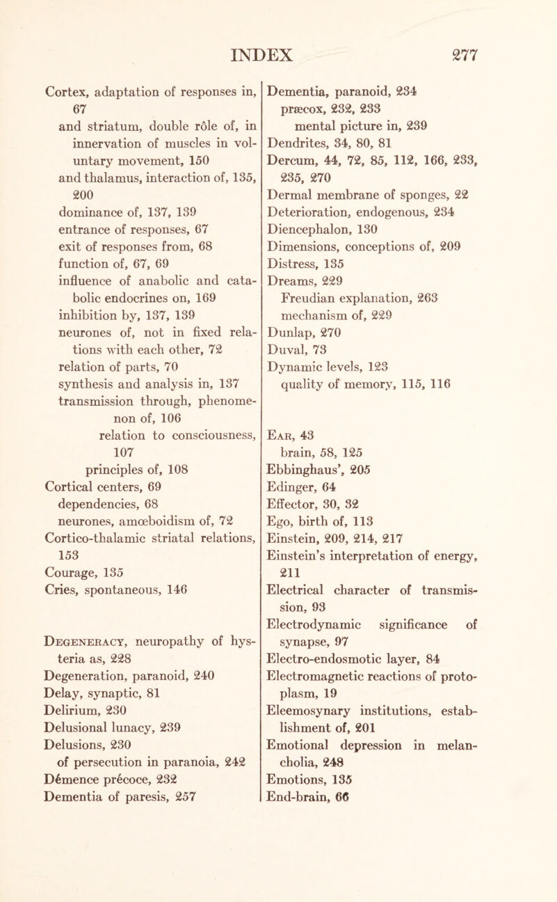 Cortex, adaptation of responses in, 67 and striatum, double role of, in innervation of muscles in vol¬ untary movement, 150 and thalamus, interaction of, 135, 200 dominance of, 137, 139 entrance of responses, 67 exit of responses from, 68 function of, 67, 69 influence of anabolic and cata¬ bolic endocrines on, 169 inhibition by, 137, 139 neurones of, not in fixed rela¬ tions with each other, 72 relation of parts, 70 synthesis and analysis in, 137 transmission through, phenome¬ non of, 106 relation to consciousness, 107 principles of, 108 Cortical centers, 69 dependencies, 68 neurones, amoeboidism of, 72 Cortico-thalamic striatal relations, 153 Courage, 135 Cries, spontaneous, 146 Degeneracy, neuropathy of hys¬ teria as, 228 Degeneration, paranoid, 240 Delay, synaptic, 81 Delirium, 230 Delusional lunacy, 239 Delusions, 230 of persecution in paranoia, 242 D6mence precoce, 232 Dementia of paresis, 257 Dementia, paranoid, 234 prsecox, 232, 233 mental picture in, 239 Dendrites, 34, 80, 81 Dercum, 44, 72, 85, 112, 166, 233, 235, 270 Dermal membrane of sponges, 22 Deterioration, endogenous, 234 Diencephalon, 130 Dimensions, conceptions of, 209 Distress, 135 Dreams, 229 Freudian explanation, 263 mechanism of, 229 Dunlap, 270 Duval, 73 Dynamic levels, 123 quality of memory, 115, 116 Ear, 43 brain, 58, 125 Ebbinghaus’, 205 Edinger, 64 Effector, 30, 32 Ego, birth of, 113 Einstein, 209, 214, 217 Einstein’s interpretation of energy, 211 Electrical character of transmis¬ sion, 93 Electrodynamic significance of synapse, 97 Electro-endosmotic layer, 84 Electromagnetic reactions of proto¬ plasm, 19 Eleemosynary institutions, estab¬ lishment of, 201 Emotional depression in melan¬ cholia, 248 Emotions, 135 End-brain, 66