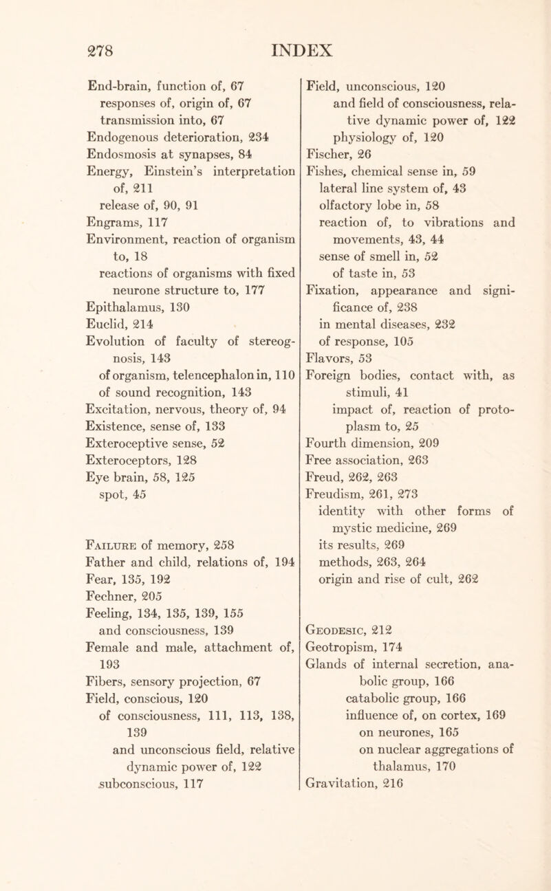 End-brain, function of, 67 responses of, origin of, 67 transmission into, 67 Endogenous deterioration, 234 Endosmosis at synapses, 84 Energy, Einstein’s interpretation of, 211 release of, 90, 91 Engrams, 117 Environment, reaction of organism to, 18 reactions of organisms with fixed neurone structure to, 177 Epithalamus, 130 Euclid, 214 Evolution of faculty of stereog- nosis, 143 of organism, telencephalon in, 110 of sound recognition, 143 Excitation, nervous, theory of, 94 Existence, sense of, 133 Exteroceptive sense, 52 Exteroceptors, 128 Eye brain, 58, 125 spot, 45 Failure of memory, 258 Father and child, relations of, 194 Fear, 135, 192 Fechner, 205 Feeling, 134, 135, 139, 155 and consciousness, 139 Female and male, attachment of, 193 Fibers, sensory projection, 67 Field, conscious, 120 of consciousness, 111, 113, 138, 139 and unconscious field, relative dynamic power of, 122 subconscious, 117 Field, unconscious, 120 and field of consciousness, rela¬ tive dynamic power of, 122 physiology of, 120 Fischer, 26 Fishes, chemical sense in, 59 lateral line system of, 43 olfactory lobe in, 58 reaction of, to vibrations and movements, 43, 44 sense of smell in, 52 of taste in, 53 Fixation, appearance and signi¬ ficance of, 238 in mental diseases, 232 of response, 105 Flavors, 53 Foreign bodies, contact with, as stimuli, 41 impact of, reaction of proto¬ plasm to, 25 Fourth dimension, 209 Free association, 263 Freud, 262, 263 Freudism, 261, 273 identity with other forms of mystic medicine, 269 its results, 269 methods, 263, 264 origin and rise of cult, 262 Geodesic, 212 Geotropism, 174 Glands of internal secretion, ana¬ bolic group, 166 catabolic group, 166 influence of, on cortex, 169 on neurones, 165 on nuclear aggregations of thalamus, 170 Gravitation, 216