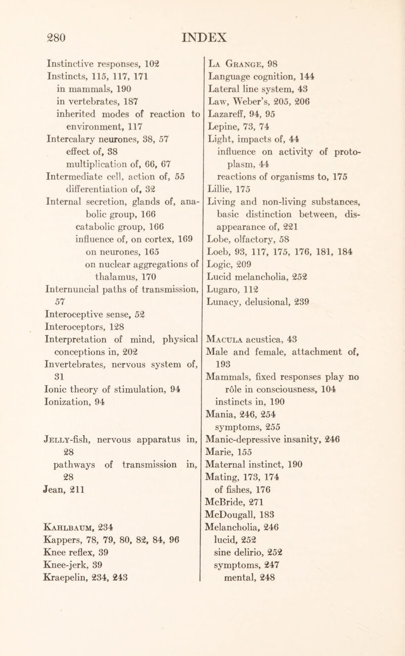 Instinctive responses, 102 Instincts, 115, 117, 171 in mammals, 190 in vertebrates, 187 inherited modes of reaction to environment, 117 Intercalary neurones, 38, 57 effect of, 38 multiplication of, 66, 67 Intermediate cell, action of, 55 differentiation of, 32 Internal secretion, glands of, ana¬ bolic group, 166 catabolic group, 166 influence of, on cortex, 169 on neurones, 165 on nuclear aggregations of thalamus, 170 Internuncial paths of transmission, 57 Interoceptive sense, 52 Interoceptors, 128 Interpretation of mind, physical conceptions in, 202 Invertebrates, nervous system of, 31 Ionic theory of stimulation, 94 Ionization, 94 jELLY-fish, nervous apparatus in, 28 pathways of transmission in, 28 Jean, 211 Kahlbaum, 234 Kappers, 78, 79, 80, 82, 84, 96 Knee reflex, 39 Knee-jerk, 39 Kraepelin, 234, 243 La Grange, 98 Language cognition, 144 Lateral line system, 43 Law, Weber’s, 205, 206 Lazareff, 94, 95 Lepine, 73, 74 Light, impacts of, 44 influence on activity of proto¬ plasm, 44 reactions of organisms to, 175 Lillie, 175 Living and non-living substances, basic distinction between, dis¬ appearance of, 221 Lobe, olfactory, 58 Loeb, 93, 117, 175, 176, 181, 184 Logic, 209 Lucid melancholia, 252 Lugaro, 112 Lunacy, delusional, 239 Macula acustica, 43 Male and female, attachment of, 193 Mammals, fixed responses play no role in consciousness, 104 instincts in, 190 Mania, 246, 254 symptoms, 255 Manic-depressive insanity, 246 Marie, 155 Maternal instinct, 190 Mating, 173, 174 of fishes, 176 McBride, 271 McDougall, 183 Melancholia, 246 lucid, 252 sine delirio, 252 symptoms, 247 mental, 248