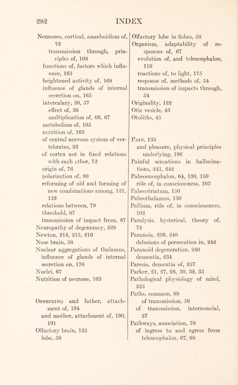 Neurones, cortical, amoeboidism of, 72 transmission through, prin¬ ciples of, 108 functions of, factors which influ¬ ence, 103 heightened activity of, 168 influence of glands of internal secretion on, 165 intercalary, 38, 57 effect of, 38 multiplication of, 66, 67 metabolism of, 165 nutrition of, 163 of central nervous system of ver¬ tebrates, 33 of cortex not in fixed relations with each other, 72 origin of, 76 polarization of, 80 reforming of old and forming of new combinations among, 121, 122 relations between, 79 threshold, 87 transmission of impact from, 87 Neuropathy of degeneracy, 228 Newton, 214, 215, 216 Nose brain, 58 Nuclear aggregations of thalamus, influence of glands of internal secretion on, 170 Nuclei, 67 Nutrition of neurone, 163 Offspring and father, attach¬ ment of, 194 and mother, attachment of, 190, 191 Olfactory brain, 125 lobe, 58 Olfactory lobe in fishes, 58 Organism, adaptability of re¬ sponses of, 67 evolution of, and telencephalon, 110 reactions of, to light, 175 response of, methods of, 54 transmission of impacts through, 54 Originality, 122 Otic vesicle, 43 Otoliths, 45 Pain, 135 and pleasure, physical principles underlying, 196 Painful sensations in hallucina¬ tions, 241, 242 Palseoencephalon, 64, 130, 150 role of, in consciousness, 103 Palieostriatum, 150 Palseothalamus, 130 Pallium, role of, in consciousness, 102 Paralysis, hysterical, theory of, 72 Paranoia, 239, 240 delusions of persecution in, 242 Paranoid degeneration, 240 dementia, 234 Paresis, dementia of, 257 Parker, 21, 27, 28, 30, 32, 35 Pathological physiology of mind, 225 Paths, common, 88 of transmission, 56 of transmission, internuncial, 57 Pathways, association, 70 of ingress to and egress from telencephalon, 67, 68