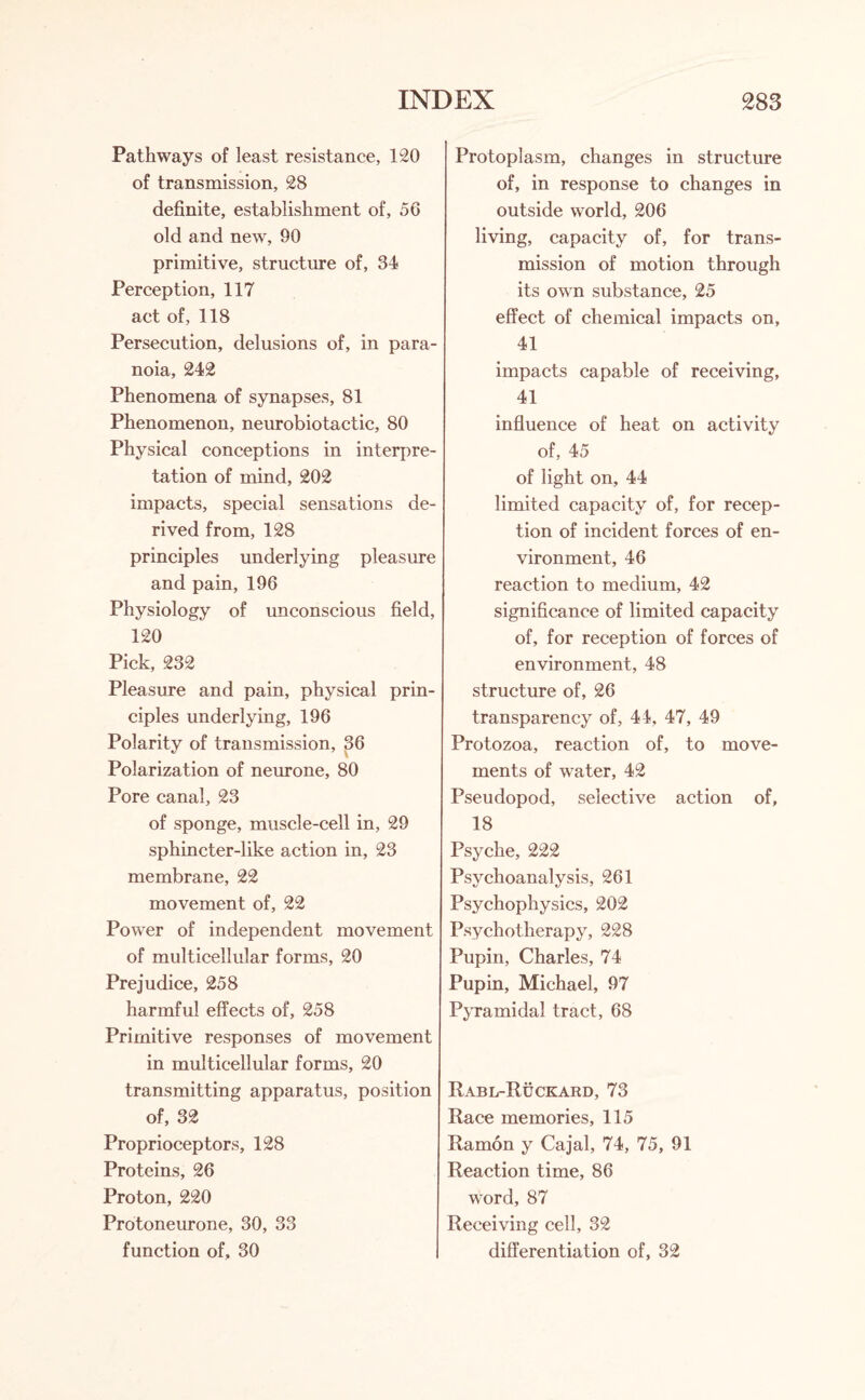 Pathways of least resistance, 120 of transmission, 28 definite, establishment of, 56 old and new, 90 primitive, structure of, 34 Perception, 117 act of, 118 Persecution, delusions of, in para¬ noia, 242 Phenomena of synapses, 81 Phenomenon, neurobiotactic, 80 Physical conceptions in interpre¬ tation of mind, 202 impacts, special sensations de¬ rived from, 128 principles underlying pleasure and pain, 196 Physiology of unconscious field, 120 Pick, 232 Pleasure and pain, physical prin¬ ciples underlying, 196 Polarity of transmission, 36 Polarization of neurone, 80 Pore canal, 23 of sponge, muscle-cell in, 29 sphincter-like action in, 23 membrane, 22 movement of, 22 Power of independent movement of multicellular forms, 20 Prejudice, 258 harmful effects of, 258 Primitive responses of movement in multicellular forms, 20 transmitting apparatus, position of, 32 Proprioceptors, 128 Proteins, 26 Proton, 220 Protoneurone, 30, 33 function of, 30 Protoplasm, changes in structure of, in response to changes in outside world, 206 living, capacity of, for trans¬ mission of motion through its own substance, 25 effect of chemical impacts on, 41 impacts capable of receiving, 41 influence of heat on activity of, 45 of light on, 44 limited capacity of, for recep¬ tion of incident forces of en¬ vironment, 46 reaction to medium, 42 significance of limited capacity of, for reception of forces of environment, 48 structure of, 26 transparency of, 44, 47, 49 Protozoa, reaction of, to move¬ ments of water, 42 Pseudopod, selective action of, 18 Psyche, 222 Psychoanalysis, 261 Psychophysics, 202 Psychotherapy, 228 Pupin, Charles, 74 Pupin, Michael, 97 Pyramidal tract, 68 Rabl-Ruckard, 73 Race memories, 115 Ramon y Cajal, 74, 75, 91 Reaction time, 86 word, 87 Receiving cell, 32 differentiation of, 32