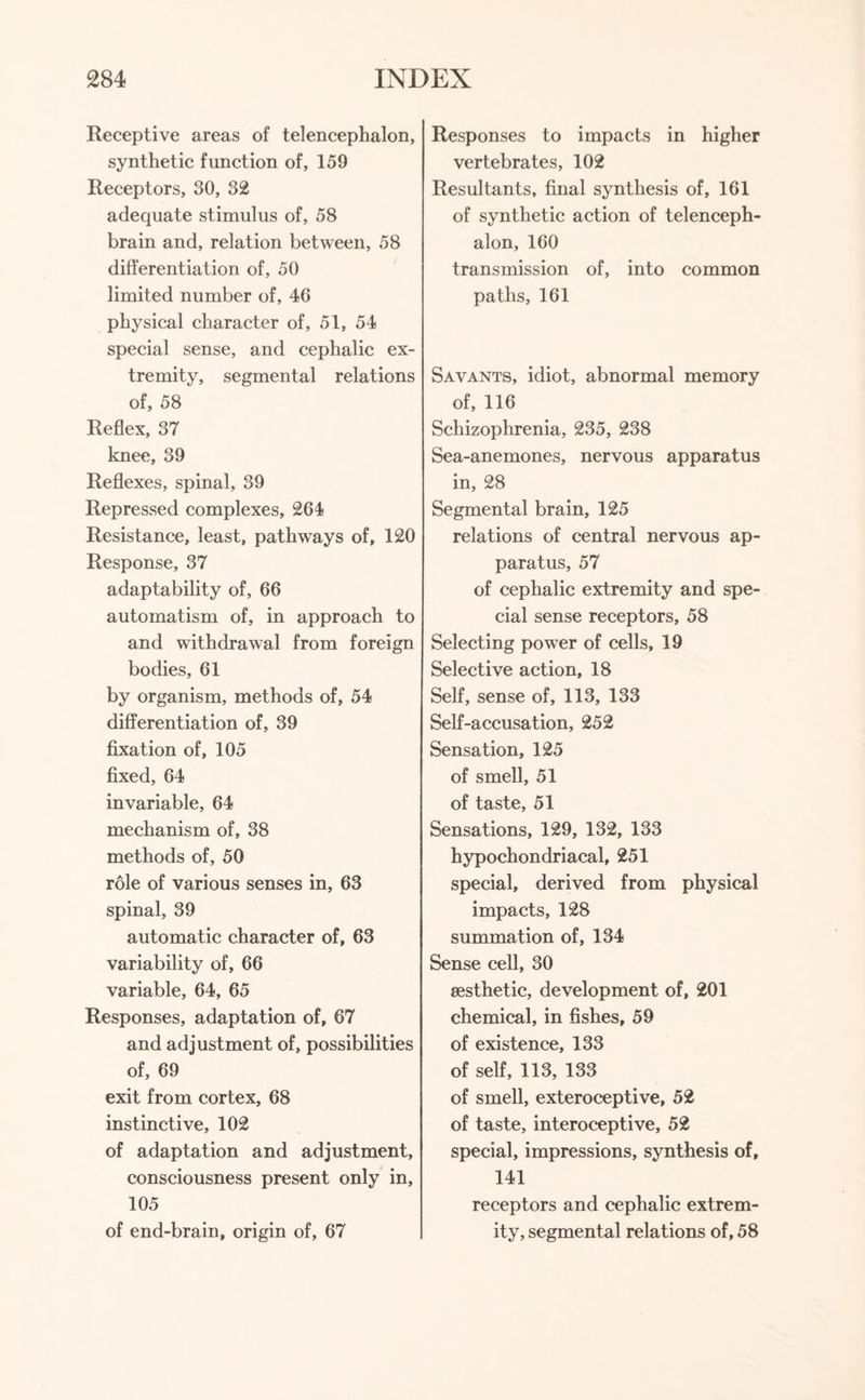 Receptive areas of telencephalon, synthetic function of, 159 Receptors, 30, 32 adequate stimulus of, 58 brain and, relation between, 58 differentiation of, 50 limited number of, 46 physical character of, 51, 54 special sense, and cephalic ex¬ tremity, segmental relations of, 58 Reflex, 37 knee, 39 Reflexes, spinal, 39 Repressed complexes, 264 Resistance, least, pathways of, 120 Response, 37 adaptability of, 66 automatism of, in approach to and withdrawal from foreign bodies, 61 by organism, methods of, 54 differentiation of, 39 fixation of, 105 fixed, 64 invariable, 64 mechanism of, 38 methods of, 50 role of various senses in, 63 spinal, 39 automatic character of, 63 variability of, 66 variable, 64, 65 Responses, adaptation of, 67 and adjustment of, possibilities of, 69 exit from cortex, 68 instinctive, 102 of adaptation and adjustment, consciousness present only in, 105 of end-brain, origin of, 67 Responses to impacts in higher vertebrates, 102 Resultants, final synthesis of, 161 of synthetic action of telenceph¬ alon, 160 transmission of, into common paths, 161 Savants, idiot, abnormal memory of, 116 Schizophrenia, 235, 238 Sea-anemones, nervous apparatus in, 28 Segmental brain, 125 relations of central nervous ap¬ paratus, 57 of cephalic extremity and spe¬ cial sense receptors, 58 Selecting power of cells, 19 Selective action, 18 Self, sense of, 113, 133 Self-accusation, 252 Sensation, 125 of smell, 51 of taste, 51 Sensations, 129, 132, 133 hypochondriacal, 251 special, derived from physical impacts, 128 summation of, 134 Sense cell, 30 aesthetic, development of, 201 chemical, in fishes, 59 of existence, 133 of self, 113, 133 of smell, exteroceptive, 52 of taste, interoceptive, 52 special, impressions, synthesis of, 141 receptors and cephalic extrem¬ ity, segmental relations of, 58