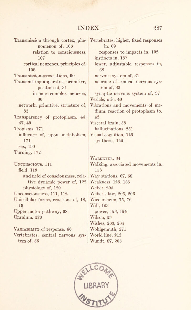 Transmission through cortex, phe¬ nomenon of, 106 relation to consciousness, 107 cortical neurones, principles of, 108 Transmission-associations, 90 Transmitting apparatus, primitive, position of, 31 in more complex metazoa, 30 network, primitive, structure of, 32 Transparency of protoplasm, 44, 47, 49 Tropisms, 171 influence of, upon metabolism, 171 sex, 190 Turning, 172 Unconscious. Ill field, 119 and field of consciousness, rela¬ tive dynamic power of, 122 physiology of, 120 Unconsciousness, 111, 112 Unicellular forms, reactions of, 18, 19 Upper motor pathway, 68 Uranium, 220 Variability of response, 66 Vertebrates, central nervous sys¬ tem of, 56 Vertebrates, higher, fixed responses in, 69 responses to impacts in, 102 instincts in, 187 lower, adjustable responses in, 68 nervous system of, 31 neurone of central nervous sys¬ tem of, 33 synaptic nervous system of, 37 Vesicle, otic, 43 Vibrations and movements of me¬ dium, reaction of protoplasm to, 42 Visceral brain, 58 hallucinations, 251 Visual cognition, 145 synthesis, 145 Waldeyer, 34 Walking, associated movements in, 153 Way stations, 67, 68 Weakness, 123, 135 Weber. 205 Weber’s law, 205, 206 Wiedersheim, 75, 76 Will, 123 power, 123, 124 Wilson, 23 Wishes, 263, 264 Wohlgemuth, 271 World line, 212 Wundt, 87, 205