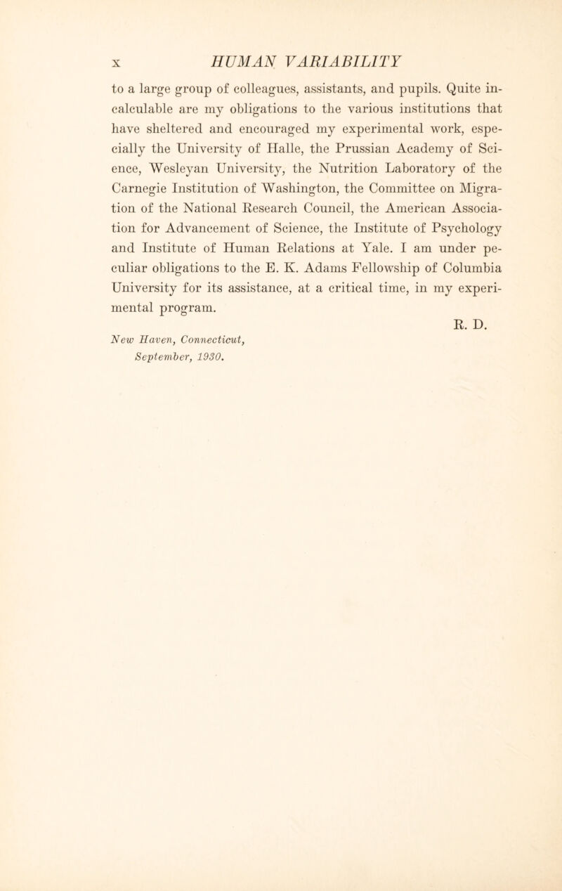 to a large group of colleagues, assistants, and pupils. Quite in¬ calculable are my obligations to the various institutions that have sheltered and encouraged my experimental work, espe¬ cially the University of Halle, the Prussian Academy of Sci¬ ence, Wesleyan University, the Nutrition Laboratory of the Carnegie Institution of Washington, the Committee on Migra- tion of the National Research Council, the American Associa¬ tion for Advancement of Science, the Institute of Psychology and Institute of Human Relations at Yale. I am under pe¬ culiar obligations to the E. K. Adams Fellowship of Columbia University for its assistance, at a critical time, in my experi¬ mental program. R. D. New Haven, Connecticut, September, 1930.