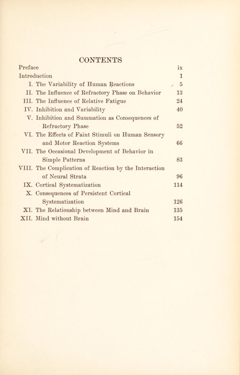 CONTENTS Preface ix Introduction 1 I. The Variability of Human Reactions , 5 II. The Influence of Refractory Phase on Behavior 13 III. The Influence of Relative Fatigue 24 IV. Inhibition and Variability 40 V. Inhibition and Summation as Consequences of Refractory Phase 52 VI. The Effects of Faint Stimuli on Human Sensory and Motor Reaction Systems 66 VII. The Occasional Development of Behavior in Simple Patterns 83 VIII. The Complication of Reaction by the Interaction of Neural Strata 96 IX. Cortical Systematization 114 X. Consequences of Persistent Cortical Systematization 126 XI. The Relationship between Mind and Brain 135 XII. Mind without Brain 154