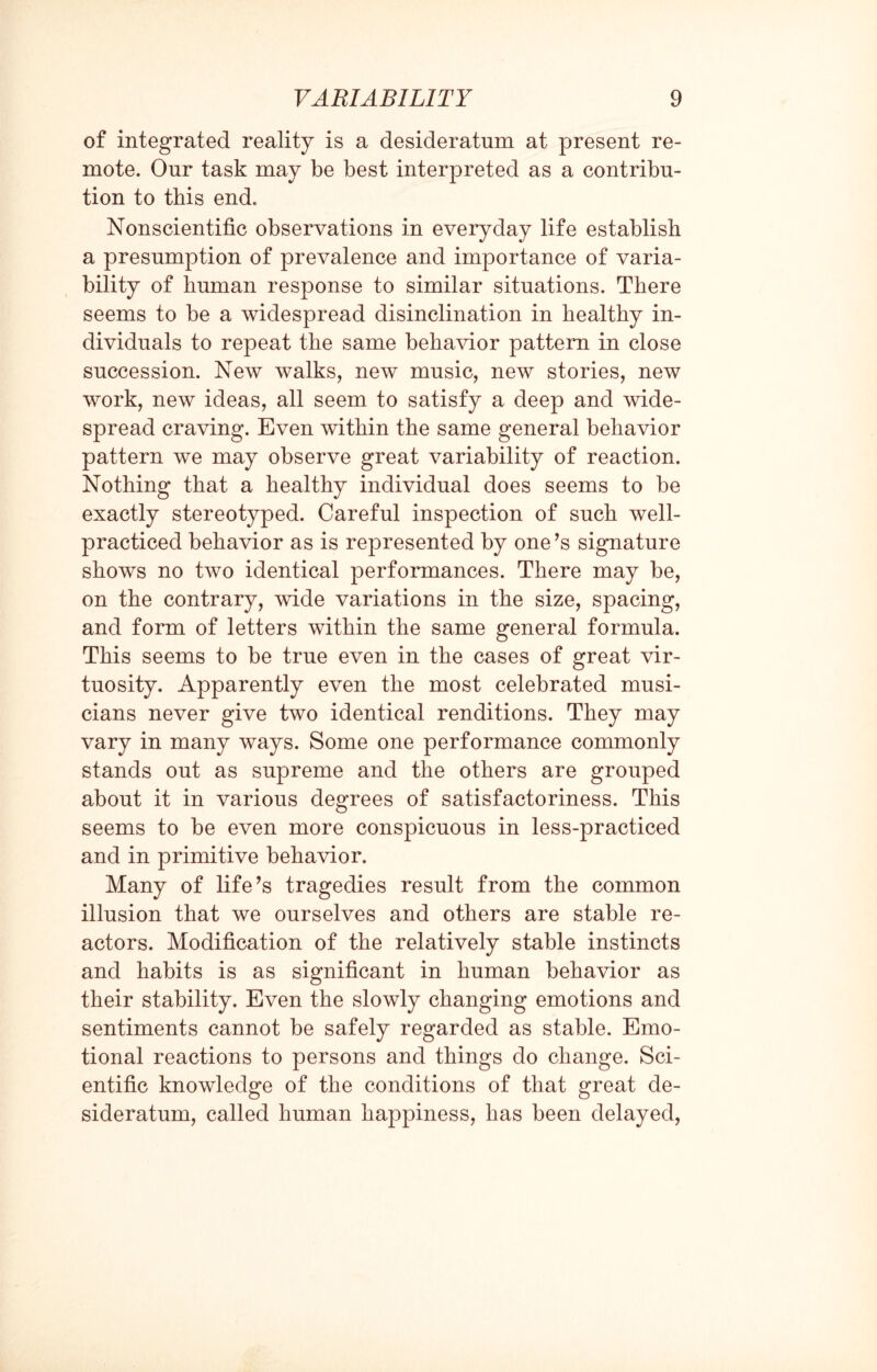 of integrated reality is a desideratum at present re¬ mote. Our task may be best interpreted as a contribu¬ tion to this end. Nonscientific observations in everyday life establish a presumption of prevalence and importance of varia¬ bility of human response to similar situations. There seems to be a widespread disinclination in healthy in¬ dividuals to repeat the same behavior pattern in close succession. New walks, new music, new stories, new work, new ideas, all seem to satisfy a deep and wide¬ spread craving. Even within the same general behavior pattern we may observe great variability of reaction. Nothing that a healthy individual does seems to be exactly stereotyped. Careful inspection of such well- practiced behavior as is represented by one’s signature shows no two identical performances. There may be, on the contrary, wide variations in the size, spacing, and form of letters within the same general formula. This seems to be true even in the cases of great vir¬ tuosity. Apparently even the most celebrated musi¬ cians never give two identical renditions. They may vary in many ways. Some one performance commonly stands out as supreme and the others are grouped about it in various degrees of satisfactoriness. This seems to be even more conspicuous in less-practiced and in primitive behavior. Many of life’s tragedies result from the common illusion that we ourselves and others are stable re¬ actors. Modification of the relatively stable instincts and habits is as significant in human behavior as their stability. Even the slowly changing emotions and sentiments cannot be safely regarded as stable. Emo¬ tional reactions to persons and things do change. Sci¬ entific knowledge of the conditions of that great de¬ sideratum, called human happiness, has been delayed,