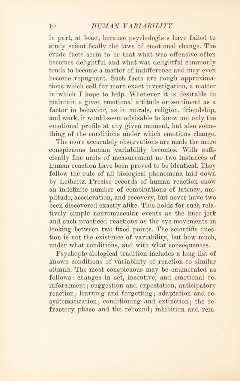 in part, at least, because psychologists have failed to study scientifically the laws of emotional change. The crude facts seem to be that what was offensive often becomes delightful and what was delightful commonly tends to become a matter of indifference and may even become repugnant. Such facts are rough approxima¬ tions which call for more exact investigation, a matter in which I hope to help. Whenever it is desirable to maintain a given emotional attitude or sentiment as a factor in behavior, as in morals, religion, friendship, and work, it would seem advisable to know not only the emotional profile at any given moment, but also some¬ thing of the conditions under which emotions change. The more accurately observations are made the more conspicuous human variability becomes. With suffi¬ ciently fine units of measurement no two instances of human reaction have been proved to be identical. They follow the rule of all biological phenomena laid down by Leibnitz. Precise records of human reaction show an indefinite number of combinations of latency, am¬ plitude, acceleration, and recovery, but never have two been discovered exactly alike. This holds for such rela¬ tively simple neuromuscular events as the knee-jerk and such practiced reactions as the eye-movements in looking between two fixed points. The scientific ques¬ tion is not the existence of variability, but how much, under what conditions, and with what consequences. Psychophysiological tradition includes a long list of known conditions of variability of reaction to similar stimuli. The most conspicuous may be enumerated as follows: changes in set, incentive, and emotional re¬ inforcement; suggestion and expectation, anticipatory reaction; learning and forgetting; adaptation and re- systematization; conditioning and extinction; the re¬ fractory phase and the rebound; inhibition and rein-