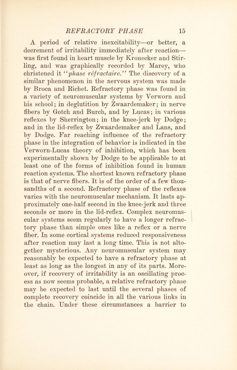 A period of relative inexcitability—or better, a decrement of irritability immediately after reaction— was first found in heart muscle by Kronecker and Stir¬ ling, and was graphically recorded by Marey, who christened it “phase refractaire.” The discovery of a similar phenomenon in the nervous system was made by Broca and Richet. Refractory phase was found in a variety of neuromuscular systems by Verworn and his school; in deglutition by Zwaardemaker; in nerve fibers by Gotch and Burch, and by Lucas; in various reflexes by Sherrington; in the knee-jerk by Dodge; and in the lid-reflex by Zwaardemaker and Lans, and by Dodge. Far reaching influence of the refractory phase in the integration of behavior is indicated in the Verworn-Lucas theory of inhibition, which has been experimentally shown by Dodge to be applicable to at least one of the forms of inhibition found in human reaction systems. The shortest known refractory phase is that of nerve fibers. It is of the order of a few thou¬ sandths of a second. Refractory phase of the reflexes varies with the neuromuscular mechanism. It lasts ap¬ proximately one-half second in the knee-jerk and three seconds or more in the lid-reflex. Complex neuromus¬ cular systems seem regularly to have a longer refrac¬ tory phase than simple ones like a reflex or a nerve fiber. In some cortical systems reduced responsiveness after reaction may last a long time. This is not alto¬ gether mysterious. Any neuromuscular system may reasonably be expected to have a refractory phase at least as long as the longest in any of its parts. More¬ over, if recovery of irritability is an oscillating proc¬ ess as now seems probable, a relative refractory phase may be expected to last until the several phases of complete recovery coincide in all the various links in the chain. Under these circumstances a barrier to