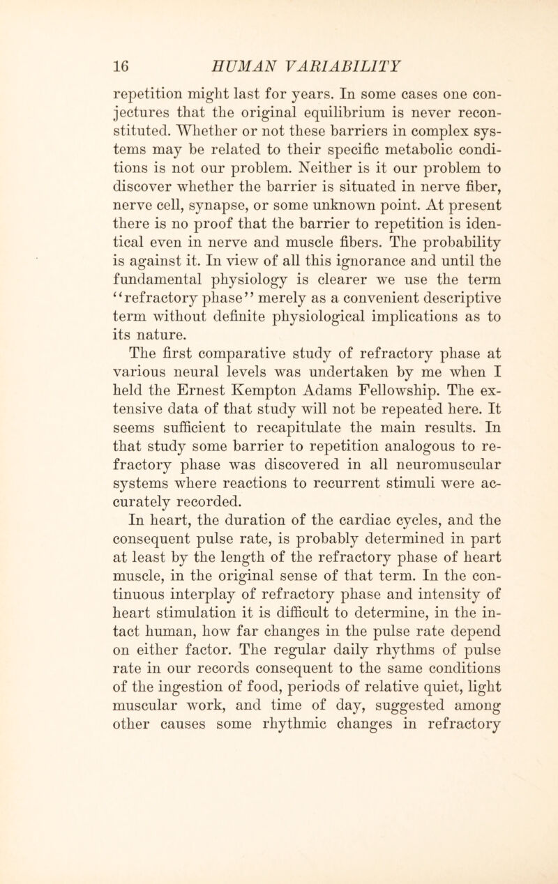 repetition might last for years. In some cases one con¬ jectures that the original equilibrium is never recon¬ stituted. Whether or not these barriers in complex sys¬ tems may be related to their specific metabolic condi¬ tions is not our problem. Neither is it our problem to discover whether the barrier is situated in nerve fiber, nerve cell, synapse, or some unknown point. At present there is no proof that the barrier to repetition is iden¬ tical even in nerve and muscle fibers. The probability is against it. In view of all this ignorance and until the fundamental physiology is clearer we use the term ‘ ‘ refractory phase ’ ’ merely as a convenient descriptive term without definite physiological implications as to its nature. The first comparative study of refractory phase at various neural levels was undertaken by me when I held the Ernest Kempton Adams Fellowship. The ex¬ tensive data of that study will not be repeated here. It seems sufficient to recapitulate the main results. In that study some barrier to repetition analogous to re¬ fractory phase was discovered in all neuromuscular systems where reactions to recurrent stimuli were ac¬ curately recorded. In heart, the duration of the cardiac cycles, and the consequent pulse rate, is probably determined in part at least by the length of the refractory phase of heart muscle, in the original sense of that term. In the con¬ tinuous interplay of refractory phase and intensity of heart stimulation it is difficult to determine, in the in¬ tact human, how far changes in the pulse rate depend on either factor. The regular daily rhythms of pulse rate in our records consequent to the same conditions of the ingestion of food, periods of relative quiet, light muscular work, and time of day, suggested among other causes some rhythmic changes in refractory