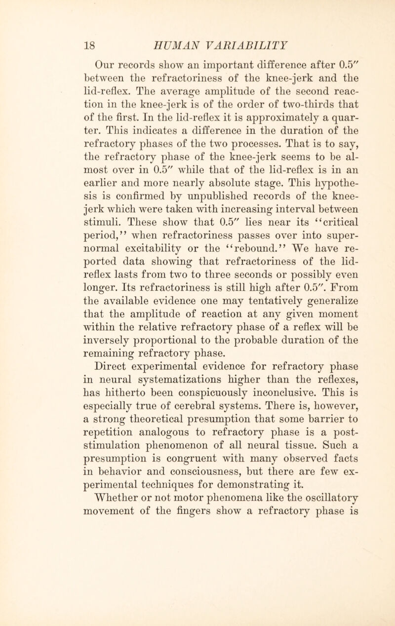 Our records show an important difference after 0.5 between the refractoriness of the knee-jerk and the lid-reflex. The average amplitude of the second reac¬ tion in the knee-jerk is of the order of two-thirds that of the first. In the lid-reflex it is approximately a quar¬ ter. This indicates a difference in the duration of the refractory phases of the two processes. That is to say, the refractory phase of the knee-jerk seems to be al¬ most over in 0.5 while that of the lid-reflex is in an earlier and more nearly absolute stage. This hypothe¬ sis is confirmed by unpublished records of the knee- jerk which were taken with increasing interval between stimuli. These show that 0.5 lies near its “critical period,’’ when refractoriness passes over into super¬ normal excitability or the “rebound.” We have re¬ ported data showing that refractoriness of the lid- reflex lasts from two to three seconds or possibly even longer. Its refractoriness is still high after 0.5. From the available evidence one may tentatively generalize that the amplitude of reaction at any given moment within the relative refractory phase of a reflex will be inversely proportional to the probable duration of the remaining refractory phase. Direct experimental evidence for refractory phase in neural systematizations higher than the reflexes, has hitherto been conspicuously inconclusive. This is especially true of cerebral systems. There is, however, a strong theoretical presumption that some barrier to repetition analogous to refractory phase is a post¬ stimulation phenomenon of all neural tissue. Such a presumption is congruent with many observed facts in behavior and consciousness, but there are few ex¬ perimental techniques for demonstrating it. Whether or not motor phenomena like the oscillatory movement of the fingers show a refractory phase is