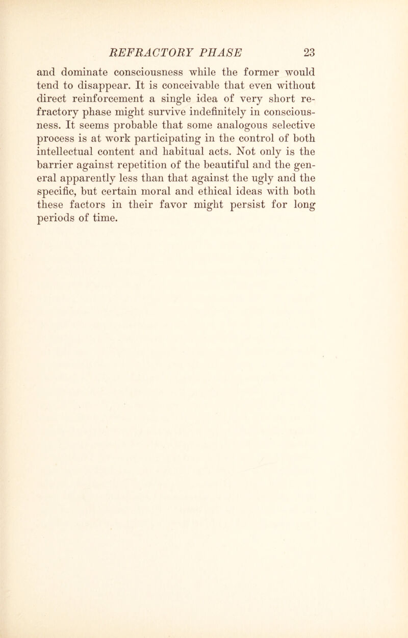 and dominate consciousness while the former would tend to disappear. It is conceivable that even without direct reinforcement a single idea of very short re¬ fractory phase might survive indefinitely in conscious¬ ness. It seems probable that some analogous selective process is at work participating in the control of both intellectual content and habitual acts. Not only is the barrier against repetition of the beautiful and the gen¬ eral apparently less than that against the ugly and the specific, but certain moral and ethical ideas with both these factors in their favor might persist for long periods of time.