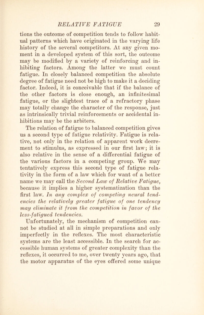 tions the outcome of competition tends to follow habit¬ ual patterns which have originated in the varying life history of the several competitors. At any given mo¬ ment in a developed system of this sort, the outcome may be modified by a variety of reinforcing and in¬ hibiting factors. Among the latter we must count fatigue. In closely balanced competition the absolute degree of fatigue need not be high to make it a deciding factor. Indeed, it is conceivable that if the balance of the other factors is close enough, an infinitesimal fatigue, or the slightest trace of a refractory phase may totally change the character of the response, just as intrinsically trivial reinforcements or accidental in¬ hibitions may be the arbiters. The relation of fatigue to balanced competition gives us a second type of fatigue relativity. Fatigue is rela¬ tive, not only in the relation of apparent work decre¬ ment to stimulus, as expressed in our first law; it is also relative in the sense of a differential fatigue of the various factors in a competing group. We may tentatively express this second type of fatigue rela¬ tivity in the form of a law which for want of a better name we may call the Second Laiv of Relative Fatigue, because it implies a higher systematization than the first law. In any complex of competing neural tend¬ encies the relatively greater fatigue of one tendency may eliminate it from the competition in favor of the less-fatigued tendencies. Unfortunately, the mechanism of competition can¬ not be studied at all in simple preparations and only imperfectly in the reflexes. The most characteristic systems are the least accessible. In the search for ac¬ cessible human systems of greater complexity than the reflexes, it occurred to me, over twenty years ago, that the motor apparatus of the eyes offered some unique