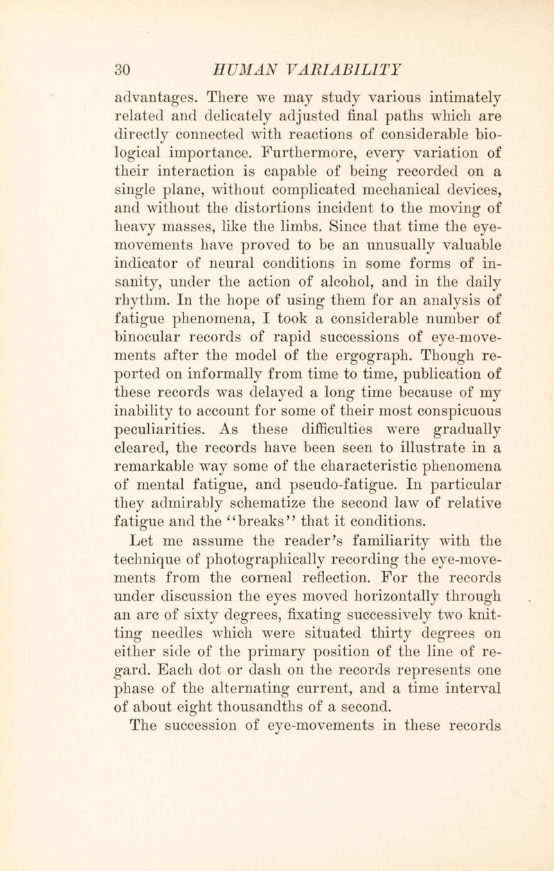 advantages. There we may study various intimately related and delicately adjusted final paths which are directly connected with reactions of considerable bio¬ logical importance. Furthermore, every variation of their interaction is capable of being recorded on a single plane, without complicated mechanical devices, and without the distortions incident to the moving of heavy masses, like the limbs. Since that time the eye- movements have proved to be an unusually valuable indicator of neural conditions in some forms of in¬ sanity, under the action of alcohol, and in the daily rhythm. In the hope of using them for an analysis of fatigue phenomena, I took a considerable number of binocular records of rapid successions of eye-move¬ ments after the model of the ergograph. Though re¬ ported on informally from time to time, publication of these records was delayed a long time because of my inability to account for some of their most conspicuous peculiarities. As these difficulties were gradually cleared, the records have been seen to illustrate in a remarkable way some of the characteristic phenomena of mental fatigue, and pseudo-fatigue. In particular they admirably schematize the second law of relative fatigue and the ‘4breaks’’ that it conditions. Let me assume the reader’s familiarity with the technique of photographically recording the eye-move¬ ments from the corneal reflection. For the records under discussion the eyes moved horizontally through an arc of sixty degrees, fixating successively two knit¬ ting needles which were situated thirty degrees on either side of the primary position of the line of re¬ gard. Each dot or dash on the records represents one phase of the alternating current, and a time interval of about eight thousandths of a second. The succession of eye-movements in these records